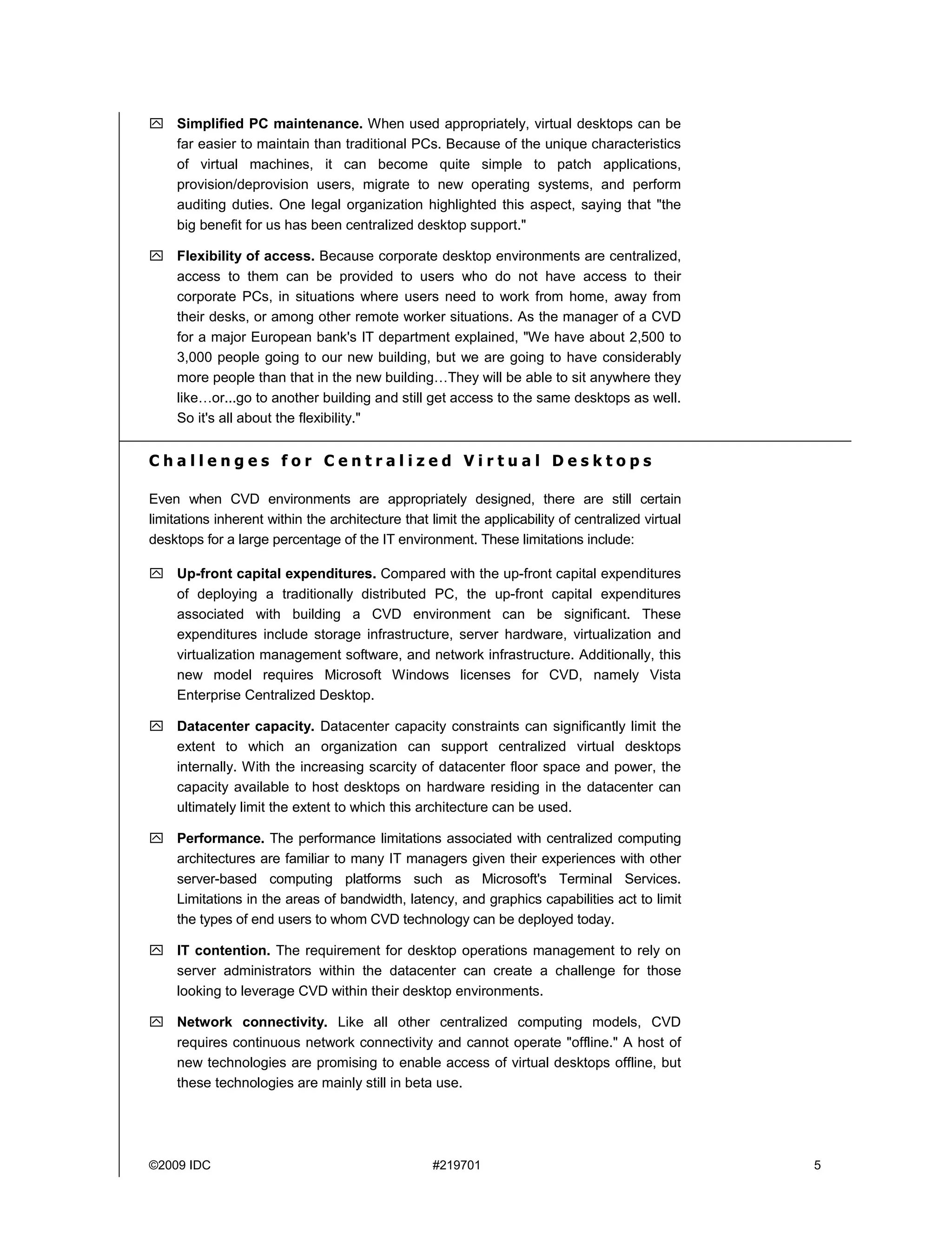 Simplified PC maintenance. When used appropriately, virtual desktops can be
     far easier to maintain than traditional PCs. Because of the unique characteristics
     of virtual machines, it can become quite simple to patch applications,
     provision/deprovision users, migrate to new operating systems, and perform
     auditing duties. One legal organization highlighted this aspect, saying that "the
     big benefit for us has been centralized desktop support."

     Flexibility of access. Because corporate desktop environments are centralized,
     access to them can be provided to users who do not have access to their
     corporate PCs, in situations where users need to work from home, away from
     their desks, or among other remote worker situations. As the manager of a CVD
     for a major European bank's IT department explained, "We have about 2,500 to
     3,000 people going to our new building, but we are going to have considerably
     more people than that in the new building…They will be able to sit anywhere they
     like…or...go to another building and still get access to the same desktops as well.
     So it's all about the flexibility."


Challenges for Centralized Virtual Desktops

Even when CVD environments are appropriately designed, there are still certain
limitations inherent within the architecture that limit the applicability of centralized virtual
desktops for a large percentage of the IT environment. These limitations include:

     Up-front capital expenditures. Compared with the up-front capital expenditures
     of deploying a traditionally distributed PC, the up-front capital expenditures
     associated with building a CVD environment can be significant. These
     expenditures include storage infrastructure, server hardware, virtualization and
     virtualization management software, and network infrastructure. Additionally, this
     new model requires Microsoft Windows licenses for CVD, namely Vista
     Enterprise Centralized Desktop.

     Datacenter capacity. Datacenter capacity constraints can significantly limit the
     extent to which an organization can support centralized virtual desktops
     internally. With the increasing scarcity of datacenter floor space and power, the
     capacity available to host desktops on hardware residing in the datacenter can
     ultimately limit the extent to which this architecture can be used.

     Performance. The performance limitations associated with centralized computing
     architectures are familiar to many IT managers given their experiences with other
     server-based computing platforms such as Microsoft's Terminal Services.
     Limitations in the areas of bandwidth, latency, and graphics capabilities act to limit
     the types of end users to whom CVD technology can be deployed today.

     IT contention. The requirement for desktop operations management to rely on
     server administrators within the datacenter can create a challenge for those
     looking to leverage CVD within their desktop environments.

     Network connectivity. Like all other centralized computing models, CVD
     requires continuous network connectivity and cannot operate "offline." A host of
     new technologies are promising to enable access of virtual desktops offline, but
     these technologies are mainly still in beta use.




©2009 IDC                                          #219701                                         5
 