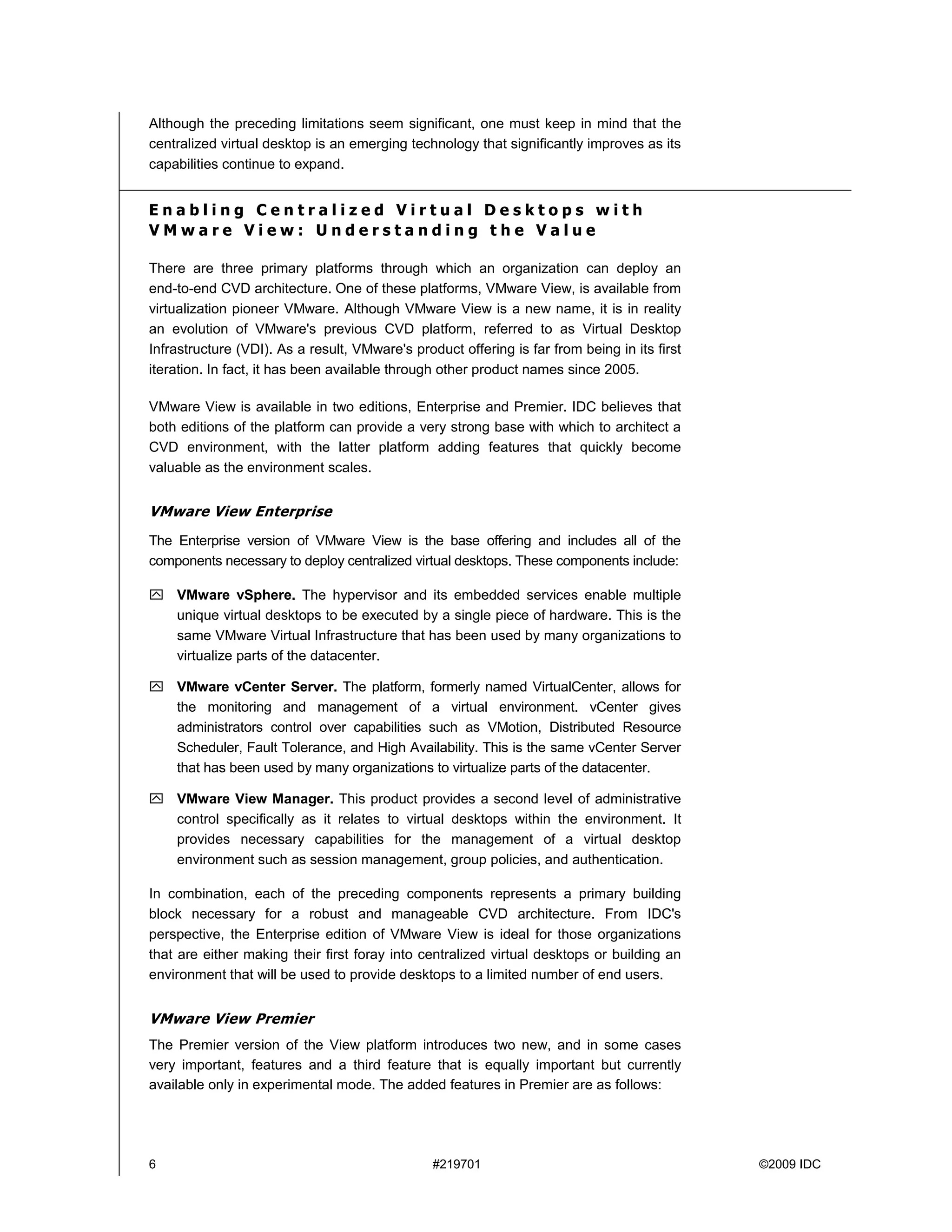 Although the preceding limitations seem significant, one must keep in mind that the
centralized virtual desktop is an emerging technology that significantly improves as its
capabilities continue to expand.


Enabling Centralized Virtual Desktops with
VMware View: Understanding the Value

There are three primary platforms through which an organization can deploy an
end-to-end CVD architecture. One of these platforms, VMware View, is available from
virtualization pioneer VMware. Although VMware View is a new name, it is in reality
an evolution of VMware's previous CVD platform, referred to as Virtual Desktop
Infrastructure (VDI). As a result, VMware's product offering is far from being in its first
iteration. In fact, it has been available through other product names since 2005.

VMware View is available in two editions, Enterprise and Premier. IDC believes that
both editions of the platform can provide a very strong base with which to architect a
CVD environment, with the latter platform adding features that quickly become
valuable as the environment scales.


VMware View Enterprise
The Enterprise version of VMware View is the base offering and includes all of the
components necessary to deploy centralized virtual desktops. These components include:

    VMware vSphere. The hypervisor and its embedded services enable multiple
    unique virtual desktops to be executed by a single piece of hardware. This is the
    same VMware Virtual Infrastructure that has been used by many organizations to
    virtualize parts of the datacenter.

    VMware vCenter Server. The platform, formerly named VirtualCenter, allows for
    the monitoring and management of a virtual environment. vCenter gives
    administrators control over capabilities such as VMotion, Distributed Resource
    Scheduler, Fault Tolerance, and High Availability. This is the same vCenter Server
    that has been used by many organizations to virtualize parts of the datacenter.

    VMware View Manager. This product provides a second level of administrative
    control specifically as it relates to virtual desktops within the environment. It
    provides necessary capabilities for the management of a virtual desktop
    environment such as session management, group policies, and authentication.

In combination, each of the preceding components represents a primary building
block necessary for a robust and manageable CVD architecture. From IDC's
perspective, the Enterprise edition of VMware View is ideal for those organizations
that are either making their first foray into centralized virtual desktops or building an
environment that will be used to provide desktops to a limited number of end users.


VMware View Premier
The Premier version of the View platform introduces two new, and in some cases
very important, features and a third feature that is equally important but currently
available only in experimental mode. The added features in Premier are as follows:




6                                               #219701                                       ©2009 IDC
 