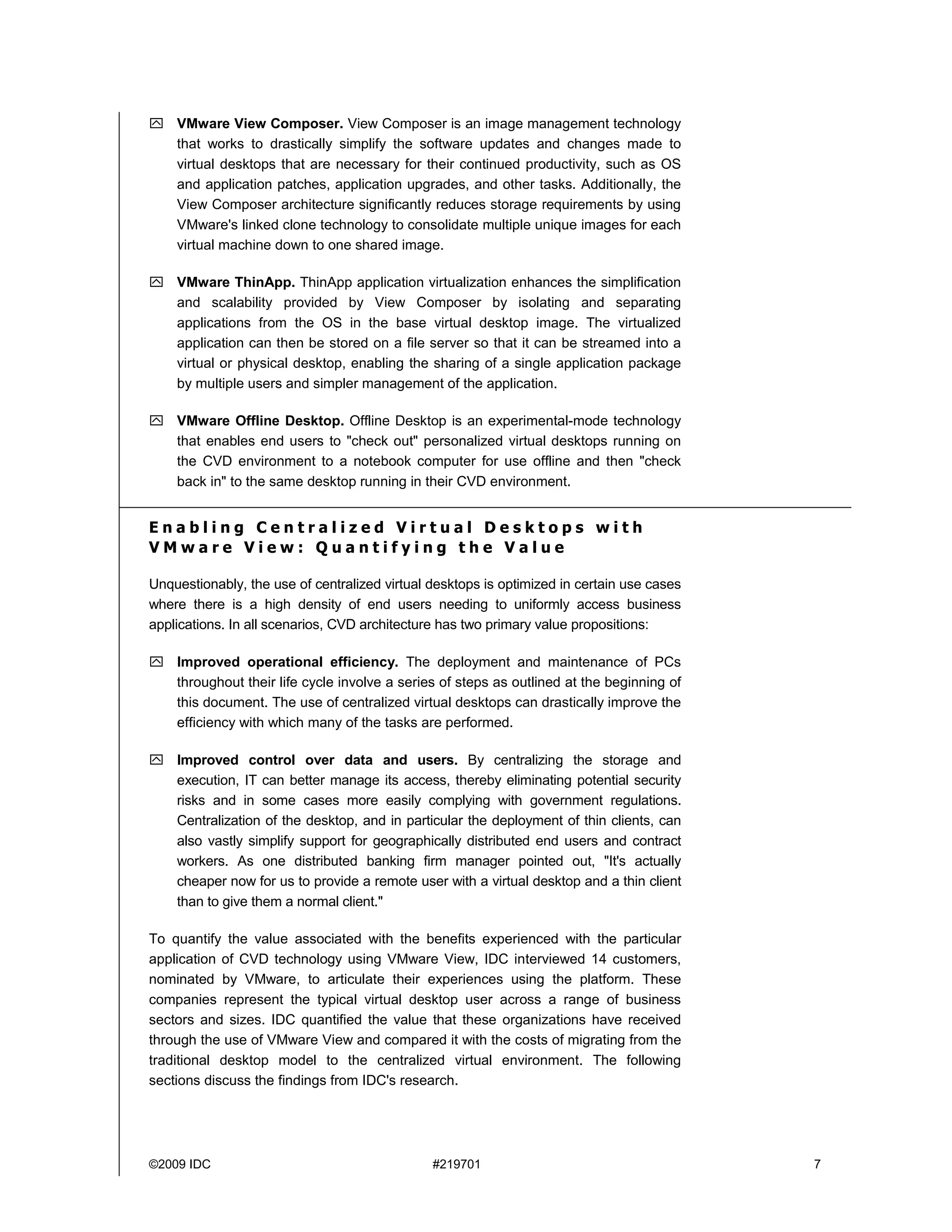 VMware View Composer. View Composer is an image management technology
    that works to drastically simplify the software updates and changes made to
    virtual desktops that are necessary for their continued productivity, such as OS
    and application patches, application upgrades, and other tasks. Additionally, the
    View Composer architecture significantly reduces storage requirements by using
    VMware's linked clone technology to consolidate multiple unique images for each
    virtual machine down to one shared image.

    VMware ThinApp. ThinApp application virtualization enhances the simplification
    and scalability provided by View Composer by isolating and separating
    applications from the OS in the base virtual desktop image. The virtualized
    application can then be stored on a file server so that it can be streamed into a
    virtual or physical desktop, enabling the sharing of a single application package
    by multiple users and simpler management of the application.

    VMware Offline Desktop. Offline Desktop is an experimental-mode technology
    that enables end users to "check out" personalized virtual desktops running on
    the CVD environment to a notebook computer for use offline and then "check
    back in" to the same desktop running in their CVD environment.


Enabling Centralized Virtual Desktops with
VMware View: Quantifying the Value

Unquestionably, the use of centralized virtual desktops is optimized in certain use cases
where there is a high density of end users needing to uniformly access business
applications. In all scenarios, CVD architecture has two primary value propositions:

    Improved operational efficiency. The deployment and maintenance of PCs
    throughout their life cycle involve a series of steps as outlined at the beginning of
    this document. The use of centralized virtual desktops can drastically improve the
    efficiency with which many of the tasks are performed.

    Improved control over data and users. By centralizing the storage and
    execution, IT can better manage its access, thereby eliminating potential security
    risks and in some cases more easily complying with government regulations.
    Centralization of the desktop, and in particular the deployment of thin clients, can
    also vastly simplify support for geographically distributed end users and contract
    workers. As one distributed banking firm manager pointed out, "It's actually
    cheaper now for us to provide a remote user with a virtual desktop and a thin client
    than to give them a normal client."

To quantify the value associated with the benefits experienced with the particular
application of CVD technology using VMware View, IDC interviewed 14 customers,
nominated by VMware, to articulate their experiences using the platform. These
companies represent the typical virtual desktop user across a range of business
sectors and sizes. IDC quantified the value that these organizations have received
through the use of VMware View and compared it with the costs of migrating from the
traditional desktop model to the centralized virtual environment. The following
sections discuss the findings from IDC's research.




©2009 IDC                                      #219701                                      7
 