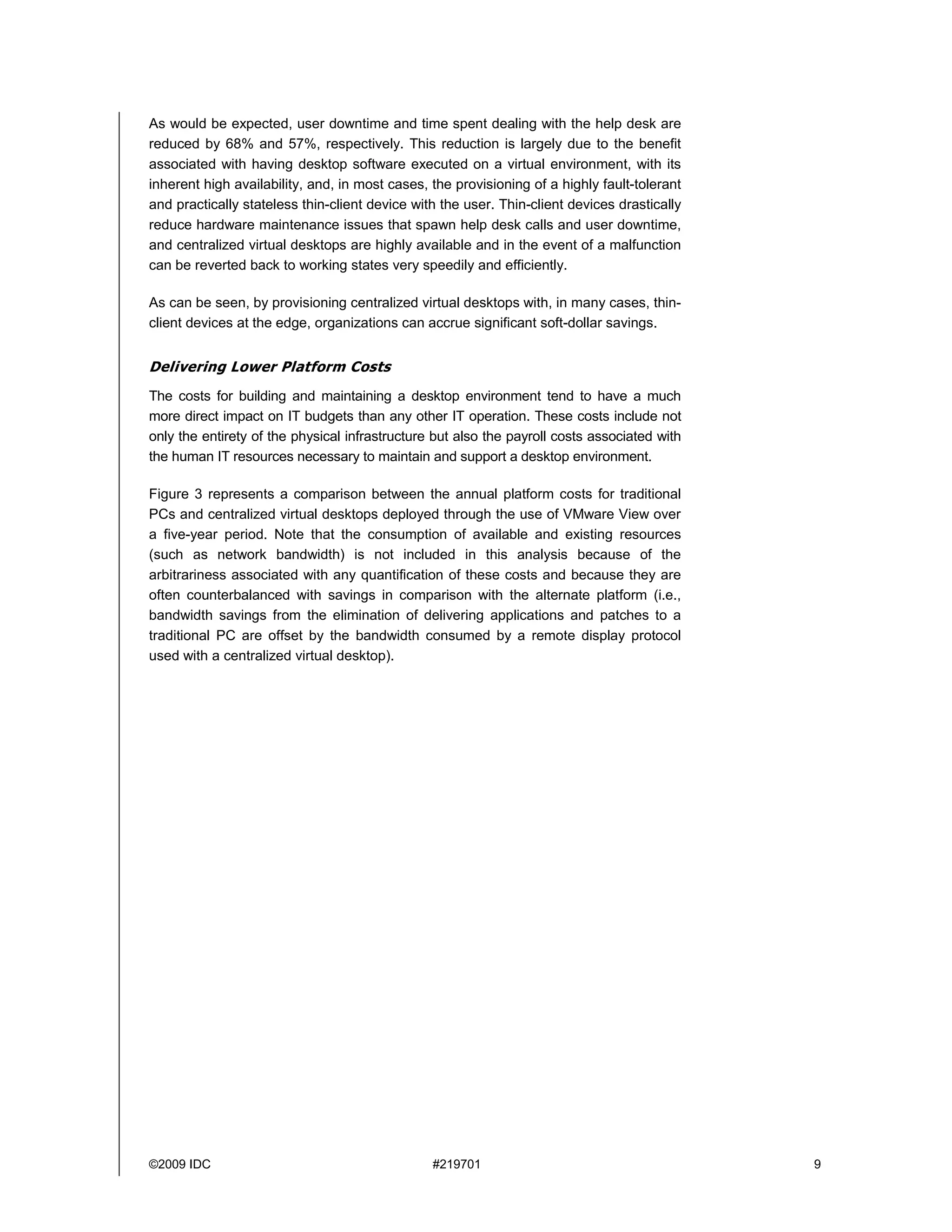 As would be expected, user downtime and time spent dealing with the help desk are
reduced by 68% and 57%, respectively. This reduction is largely due to the benefit
associated with having desktop software executed on a virtual environment, with its
inherent high availability, and, in most cases, the provisioning of a highly fault-tolerant
and practically stateless thin-client device with the user. Thin-client devices drastically
reduce hardware maintenance issues that spawn help desk calls and user downtime,
and centralized virtual desktops are highly available and in the event of a malfunction
can be reverted back to working states very speedily and efficiently.

As can be seen, by provisioning centralized virtual desktops with, in many cases, thin-
client devices at the edge, organizations can accrue significant soft-dollar savings.


Delivering Lower Platform Costs
The costs for building and maintaining a desktop environment tend to have a much
more direct impact on IT budgets than any other IT operation. These costs include not
only the entirety of the physical infrastructure but also the payroll costs associated with
the human IT resources necessary to maintain and support a desktop environment.

Figure 3 represents a comparison between the annual platform costs for traditional
PCs and centralized virtual desktops deployed through the use of VMware View over
a five-year period. Note that the consumption of available and existing resources
(such as network bandwidth) is not included in this analysis because of the
arbitrariness associated with any quantification of these costs and because they are
often counterbalanced with savings in comparison with the alternate platform (i.e.,
bandwidth savings from the elimination of delivering applications and patches to a
traditional PC are offset by the bandwidth consumed by a remote display protocol
used with a centralized virtual desktop).




©2009 IDC                                       #219701                                       9
 