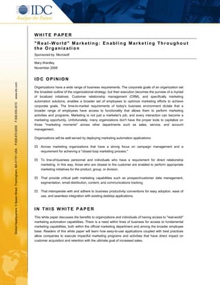 WHITE P APER
                                                               "Real-World" Marketing: Enabling Marketing Throughout
                                                               the Organization
                                                               Sponsored by: Microsoft

                                                               Mary Wardley
                                                               November 2008


                                                               IDC OPINION
www.idc.com




                                                               Organizations have a wide range of business requirements. The corporate goals of an organization set
                                                               the broadest outline of the organizational strategy, but their execution becomes the purview of a myriad
                                                               of localized initiatives. Customer relationship management (CRM), and specifically marketing
                                                               automation solutions, enables a broader set of employees to optimize marketing efforts to achieve
F.508.935.4015




                                                               corporate goals. The time-to-market requirements of today's business environment dictate that a
                                                               broader range of employees have access to functionality that allows them to perform marketing
                                                               activities and programs. Marketing is not just a marketer's job, and every interaction can become a
                                                               marketing opportunity. Unfortunately, many organizations don't have the proper tools to capitalize on
                                                               those "marketing moments" across other departments such as sales, service, and account
P.508.872.8200




                                                               management.

                                                               Organizations will be well served by deploying marketing automation applications:

                                                               ! Across marketing organizations that have a strong focus on campaign management and a
Global Headquarters: 5 Speen Street Framingham, MA 01701 USA




                                                                 requirement for achieving a "closed loop marketing process."

                                                               ! To line-of-business personnel and individuals who have a requirement for direct relationship
                                                                 marketing. In this way, those who are closest to the customer are enabled to perform appropriate
                                                                 marketing initiatives for the product, group, or division.

                                                               ! That provide critical path marketing capabilities such as prospect/customer data management,
                                                                 segmentation, email distribution, content, and communications tracking.

                                                               ! That interoperate with and adhere to business productivity conventions for easy adoption, ease of
                                                                 use, and seamless integration with existing desktop applications.



                                                               IN THIS WHITE P APER
                                                               This white paper discusses the benefits to organizations and individuals of having access to "real-world"
                                                               marketing automation capabilities. There is a need within lines of business for access to fundamental
                                                               marketing capabilities, both within the official marketing department and among the broader employee
                                                               base. Readers of this white paper will learn how easy-to-use applications coupled with best practices
                                                               allow companies to execute impactful marketing programs and activities that have direct impact on
                                                               customer acquisition and retention with the ultimate goal of increased sales.
 