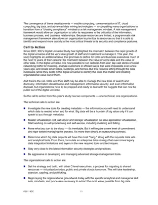 The convergence of these developments — mobile computing, consumerization of IT, cloud
computing, big data, and advanced data mining technologies — is compelling many organizations to
transition from a "chasing compliance" mindset to a risk management mindset. A risk management
framework would allow an organization to tailor its responses to the criticality of the information,
business process, and business relationships. Because resources are limited, a programmatic risk
management framework also allows an organization to prioritize its resources so that it is able to
identify and respond more quickly to the most critical threats to its security and compliance postures.

Call to Action
Since 2007, IDC's Digital Universe Study has highlighted the mismatch between the rapid growth of
the digital universe and the very slow growth of staff and investment to manage it. This year, the
study highlights an additional issue that promises to define for CIOs and business executives much of
the next 10 years of their careers: the mismatch between the value of some data and the value of
other data. In the digital universe, it is now possible to run factories from afar, tap vast stores of social
networking traffic for meaning, analyze customers in efficient ways that were impossible even a few
years ago, and create smart cities, buildings, and homes. But this requires sifting through the data
molecules (while they exist) in the digital universe to identify the ones that matter and creating
organizational value out of them.

And there's the rub. CIOs and their staff may be able to manage the new tools of search and
discovery, information classification and management, information security, and even information
disposal, but organizations have to be prepped and ready to deal with the nuggets that can now be
pulled out of the digital universe.

So the call to action from this year's study has two components — one technical, one organizational.

The technical calls to action are:

   Investigate the new tools for creating metadata — the information you will need to understand
    which data is needed when and for what. Big data will be a fountain of big value only if it can
    speak to you through metadata.

   Master virtualization, not just server and storage virtualization but also application virtualization.
    Start working on self-provisioning and self-service, including metering and billing.

   Move what you can to the cloud — it's inevitable. But it will require a new level of commitment
    and rigor toward managing the process. It's more than simply an outsourcing contract.

   Determine which big data projects will have the most "bang," along with the requisite data sets
    and analytical tools. From there, formulate an enterprise data strategy that overcomes legacy
    data integration limitations and layers in the new required tools and techniques.

   Stay very close to the latest information security strategies and practices.

   Be aggressive in developing and managing advanced storage management tools.

The organizational calls to action are:

   Set the strategy and build, with other C-level executives, a process for migrating to shared
    resources — virtualization today, public and private clouds tomorrow. This will take leadership,
    coercion, cajoling, and politicking.

   Begin laying the organizational groundwork today with the specific analytical and managerial skill
    sets, mindsets, and processes necessary to extract the most value possible from big data.


©2011 IDC                                            11
 