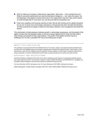    Work to make your company a data-driven organization. New tools — from smartphones and
     iPads to executive dashboards and real-time business intelligence — can make this easier, but
     the blessings of the digital universe will be lost on the organization that won't take action based
     on what the data tells it. If you don't, you can be sure that the competition will.

    Press your suppliers and business partners to help. We are still coming out of a global recession,
     but we are 10 years into a technology renaissance. Companies that aren't at least fast followers
     of those pushing the envelope of data and information utilization and management will simply fall
     behind.

The combination of post-recession business growth, a technology renaissance, and the growth of the
digital universe this next decade creates a once-in-a-career opportunity for CIOs and their staff to
drive change and growth for their organizations. The growth of the digital universe may be a
challenge, but it is also a propellant for new and exciting uses of data.



A B O U T    T H I S   P U B L I C A T I O N

This publication was produced by IDC Go-to-Market Services. The opinion, analysis, and research results presented herein
are drawn from more detailed research and analysis independently conducted and published by IDC, unless specific vendor
sponsorship is noted. IDC Go-to-Market Services makes IDC content available in a wide range of formats for distribution by
various companies. A license to distribute IDC content does not imply endorsement of or opinion about the licensee.

C O P Y R I G H T      A N D   R E S T R I C T I O N S

Any IDC information or reference to IDC that is to be used in advertising, press releases, or promotional materials requires
prior written approval from IDC. For permission requests, contact the GMS information line at 508-988-7610 or gms@idc.com.
Translation and/or localization of this document requires an additional license from IDC.

For more information on IDC, visit www.idc.com. For more information on IDC GMS, visit www.idc.com/gms.

Global Headquarters: 5 Speen Street Framingham, MA 01701 USA P.508.872.8200 F.508.935.4015 www.idc.com




                                                             12                                                   ©2011 IDC
 