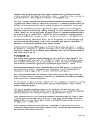 However, unlike our physical universe where matter is neither created nor destroyed, our digital
universe is replete with bits of data that exist but for a moment — enough time for our eyes or ears to
ingest the information before the bits evaporate into a nonexistent digital dump.

This is not to diminish the value of the temporary existence of these bits that can serve a variety of
purposes during their short lives, such as driving consumption (to increase ad revenue from Web site
traffic) or real-time data analytics (to optimize existing operations and create entirely new markets).

What are the forces behind the explosive growth of the digital universe? Certainly technology has
helped by driving the cost of creating, capturing, managing, and storing information down to one-sixth
of what it was in 2005. But the prime mover is financial. Since 2005, the investment by enterprises in
the digital universe has increased 50% — to $4 trillion. That's money spent on hardware, software,
services, and staff to create, manage, and store — and derive revenues from — the digital universe.

In an information society, information is money. The trick is to generate value by extracting the right
information from the digital universe — which, at the microcosmic level familiar to the average CIO,
can seem as turbulent and unpredictable as the physical universe.

In fact, thanks to new tools and technologies, and new IT and organizational practices, we may be on
the threshold of a major period of exploration of the digital universe. The convergence of technologies
now makes it possible not only to transform the way business is conducted and managed but also to
alter the way we work and live.

Considerations
New capture, search, discovery, and analysis tools can help organizations gain insights from their
unstructured data, which accounts for more than 90% of the digital universe. These tools can create
data about data automatically, much like facial recognition routines that help tag Facebook photos.
Data about data, or metadata, is growing twice as fast as the digital universe as a whole.

Business intelligence tools increasingly are dealing with real-time data, whether it's charging auto
insurance premiums based on where people drive, routing power through the intelligent grid, or
changing marketing messages on the fly based on social networking responses.

New storage management tools are available to cut the costs of the part of the digital universe we
store, such as deduplication, auto-tiering, and virtualization, as well as to help us decide what exactly
to store, as in content management solutions.

An entire industry has grown up to help us follow the rules (laws, regulations, and customs) pertaining
to information in the enterprise. It is now possible to get regulatory compliance systems built into
storage management systems.

New security practices and tools can help enterprises identify the information that needs to be
secured and at what level of security and then secure the information using specific threat protection
devices and software, fraud management systems, or reputation protection services.

Cloud computing solutions — both public and private and a combination of the two known as hybrid
— provide enterprises with new levels of economies of scale, agility, and flexibility compared with
traditional IT environments. In the long term, this will be a key tool for dealing with the complexity of
the digital universe (see Figure 1).

Cloud computing is enabling the consumption of IT as a service. Couple that with the "big data"
phenomenon, and organizations increasingly will be motivated to consume IT as an external service
versus internal infrastructure investments.



                                                     2                                            ©2011 IDC
 
