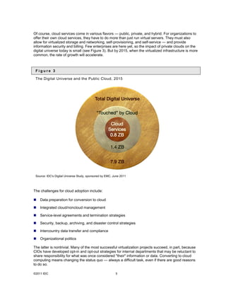 Of course, cloud services come in various flavors — public, private, and hybrid. For organizations to
offer their own cloud services, they have to do more than just run virtual servers. They must also
allow for virtualized storage and networking, self-provisioning, and self-service — and provide
information security and billing. Few enterprises are here yet, so the impact of private clouds on the
digital universe today is small (see Figure 3). But by 2015, when the virtualized infrastructure is more
common, the rate of growth will accelerate.



 Figure 3

 The Digital Universe and the Public Cloud, 2015




 Source: IDC's Digital Universe Study, sponsored by EMC, June 2011




The challenges for cloud adoption include:

   Data preparation for conversion to cloud

   Integrated cloud/noncloud management

   Service-level agreements and termination strategies

   Security, backup, archiving, and disaster control strategies

   Intercountry data transfer and compliance

   Organizational politics

The latter is nontrivial. Many of the most successful virtualization projects succeed, in part, because
CIOs have developed opt-in and opt-out strategies for internal departments that may be reluctant to
share responsibility for what was once considered "their" information or data. Converting to cloud
computing means changing the status quo — always a difficult task, even if there are good reasons
to do so.

©2011 IDC                                                 5
 