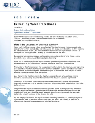 I D C            I V I E W

Extracting Value from Chaos
June 2011
By John Gantz and David Reinsel
Sponsored by EMC Corporation

Content for this paper is excerpted directly from the IDC iView "Extracting Value from Chaos,"
June 2011, sponsored by EMC. The multimedia content can be viewed at
http://www.emc.com/digital_universe.

State of the Universe: An Executive Summary
As we mark the fifth anniversary of our annual study of the digital universe, it behooves us to take
stock of what we have learned about it over the years. We always knew it was big – in 2010 cracking
the zettabyte barrier. In 2011, the amount of information created and replicated will surpass 1.8
zettabytes (1.8 trillion gigabytes) - growing by a factor of 9 in just five years.

But, as digital universe cosmologists, we have also uncovered a number of other things — some
predictable, some astounding, and some just plain disturbing.

While 75% of the information in the digital universe is generated by individuals, enterprises have
some liability for 80% of information in the digital universe at some point in its digital life.

The number of "files," or containers that encapsulate the information in the digital universe, is growing
even faster than the information itself as more and more embedded systems pump their bits into the
digital cosmos. In the next five years, these files will grow by a factor of 8, while the pool of IT staff
available to manage them will grow only slightly.

Less than a third of the information in the digital universe can be said to have at least minimal
security or protection; only about half the information that should be protected is protected.

The amount of information individuals create themselves — writing documents, taking pictures,
downloading music, etc. — is far less than the amount of information being created about them in the
digital universe.

The growth of the digital universe continues to outpace the growth of storage capacity. But keep in
mind that a gigabyte of stored content can generate a petabyte or more of transient data that we
typically don't store (e.g., digital TV signals we watch but don't record, voice calls that are made
digital in the network backbone for the duration of a call).

So, like our physical universe, the digital universe is something to behold — 1.8 trillion gigabytes in
500 quadrillion "files" — and more than doubling every two years. That's nearly as many bits of
information in the digital universe as stars in our physical universe.




IDC 1142
 