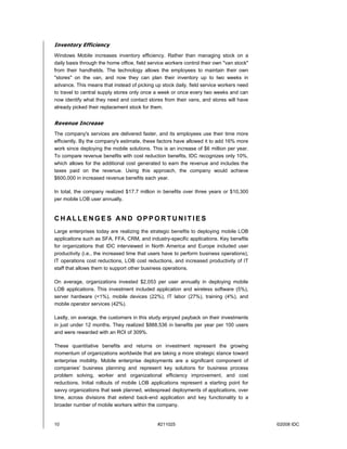 Inventory Efficiency
Windows Mobile increases inventory efficiency. Rather than managing stock on a
daily basis through the home office, field service workers control their own "van stock"
from their handhelds. The technology allows the employees to maintain their own
"stores" on the van, and now they can plan their inventory up to two weeks in
advance. This means that instead of picking up stock daily, field service workers need
to travel to central supply stores only once a week or once every two weeks and can
now identify what they need and contact stores from their vans, and stores will have
already picked their replacement stock for them.


Revenue Increase
The company's services are delivered faster, and its employees use their time more
efficiently. By the company's estimate, these factors have allowed it to add 16% more
work since deploying the mobile solutions. This is an increase of $6 million per year.
To compare revenue benefits with cost reduction benefits, IDC recognizes only 10%,
which allows for the additional cost generated to earn the revenue and includes the
taxes paid on the revenue. Using this approach, the company would achieve
$600,000 in increased revenue benefits each year.

In total, the company realized $17.7 million in benefits over three years or $10,300
per mobile LOB user annually.


CHALLENGES AND OPPORTUNITIES
Large enterprises today are realizing the strategic benefits to deploying mobile LOB
applications such as SFA, FFA, CRM, and industry-specific applications. Key benefits
for organizations that IDC interviewed in North America and Europe included user
productivity (i.e., the increased time that users have to perform business operations),
IT operations cost reductions, LOB cost reductions, and increased productivity of IT
staff that allows them to support other business operations.

On average, organizations invested $2,053 per user annually in deploying mobile
LOB applications. This investment included application and wireless software (5%),
server hardware (<1%), mobile devices (22%), IT labor (27%), training (4%), and
mobile operator services (42%).

Lastly, on average, the customers in this study enjoyed payback on their investments
in just under 12 months. They realized $888,536 in benefits per year per 100 users
and were rewarded with an ROI of 309%.

These quantitative benefits and returns on investment represent the growing
momentum of organizations worldwide that are taking a more strategic stance toward
enterprise mobility. Mobile enterprise deployments are a significant component of
companies' business planning and represent key solutions for business process
problem solving, worker and organizational efficiency improvement, and cost
reductions. Initial rollouts of mobile LOB applications represent a starting point for
savvy organizations that seek planned, widespread deployments of applications, over
time, across divisions that extend back-end application and key functionality to a
broader number of mobile workers within the company.


10                                            #211025                                      ©2008 IDC
 
