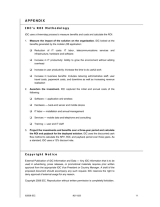 APPENDIX

IDC's ROI Methodology

IDC uses a three-step process to measure benefits and costs and calculate the ROI:

1.   Measure the impact of the solution on the organization. IDC looked at the
     benefits generated by the mobile LOB application:

     #   Reduction of IT costs: IT labor, telecommunications services and
         infrastructure, hardware and software

     #   Increase in IT productivity: Ability to grow the environment without adding
         overhead

     #   Increase in user productivity: Increase the time to do useful work

     #   Increase in business benefits: Includes reducing administrative staff, user
         travel costs, paperwork costs, and downtime as well as increasing revenue
         realization

2.   Ascertain the investment. IDC captured the initial and annual costs of the
     following:

     #   Software — application and wireless

     #   Hardware — back-end server and mobile device

     #   IT labor — installation and annual management

     #   Services — mobile data and telephone and consulting

     #   Training — user and IT staff

3.   Project the investments and benefits over a three-year period and calculate
     the ROI and payback for the deployed solution. IDC uses the discounted cash
     flow method to calculate the NPV, ROI, and payback period over three years. As
     a standard, IDC uses a 12% discount rate.




Copyright Notice

External Publication of IDC Information and Data — Any IDC information that is to be
used in advertising, press releases, or promotional materials requires prior written
approval from the appropriate IDC Vice President or Country Manager. A draft of the
proposed document should accompany any such request. IDC reserves the right to
deny approval of external usage for any reason.

Copyright 2008 IDC. Reproduction without written permission is completely forbidden.




©2008 IDC                                      #211025                                 11
 