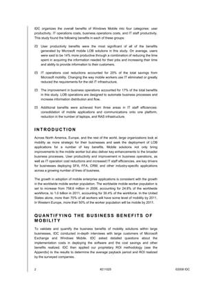 IDC organizes the overall benefits of Windows Mobile into four categories: user
productivity, IT operations costs, business operations costs, and IT staff productivity.
This study found the following benefits in each of these groups:

! User productivity benefits were the most significant of all of the benefits
  generated by Microsoft mobile LOB solutions in this study. On average, users
  were said to be 14% more productive through a combination of reducing the time
  spent in acquiring the information needed for their jobs and increasing their time
  and ability to provide information to their customers.

! IT operations cost reductions accounted for 20% of the total savings from
  Microsoft mobility. Changing the way mobile workers use IT eliminated or greatly
  reduced the requirements for the old IT infrastructure.

! The improvement in business operations accounted for 17% of the total benefits
  in this study. LOB operations are designed to automate business processes and
  increase information distribution and flow.

! Additional benefits were achieved from three areas in IT staff efficiencies:
  consolidation of mobile applications and communications onto one platform,
  reduction in the number of laptops, and RAS infrastructure.



INTRODUCTION
Across North America, Europe, and the rest of the world, large organizations look at
mobility as more strategic for their businesses and seek the deployment of LOB
applications for a number of key benefits. Mobile solutions not only bring
improvements to the mobile worker but also deliver key enhancements to the broader
business processes. User productivity and improvement in business operations, as
well as IT operation cost reductions and increased IT staff efficiencies, are key drivers
for businesses deploying SFA, FFA, CRM, and other industry-specific applications
across a growing number of lines of business.

The growth in adoption of mobile enterprise applications is consistent with the growth
in the worldwide mobile worker population. The worldwide mobile worker population is
set to increase from 758.6 million in 2006, accounting for 24.8% of the worldwide
workforce, to 1.0 billion in 2011, accounting for 30.4% of the workforce. In the United
States alone, more than 70% of all workers will have some level of mobility by 2011.
In Western Europe, more than 50% of the worker population will be mobile by 2011.



QUANTIFYING THE BUSINESS BENEFITS OF
MOBILITY
To validate and quantify the business benefits of mobility solutions within large
businesses, IDC conducted in-depth interviews with large customers of Microsoft
Exchange and Windows Mobile. IDC asked detailed questions about the
implementation costs in deploying the software and the cost savings and other
benefits realized. IDC then applied our proprietary ROI methodology (see the
Appendix) to the results to determine the average payback period and ROI realized
by the surveyed companies.


2                                              #211025                                      ©2008 IDC
 