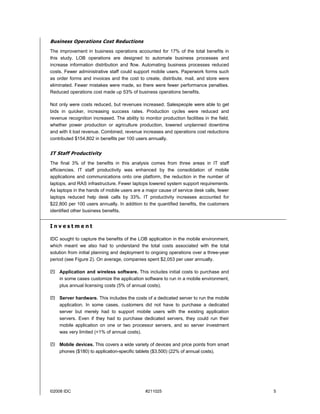 Business Operations Cost Reductions
The improvement in business operations accounted for 17% of the total benefits in
this study. LOB operations are designed to automate business processes and
increase information distribution and flow. Automating business processes reduced
costs. Fewer administrative staff could support mobile users. Paperwork forms such
as order forms and invoices and the cost to create, distribute, mail, and store were
eliminated. Fewer mistakes were made, so there were fewer performance penalties.
Reduced operations cost made up 53% of business operations benefits.

Not only were costs reduced, but revenues increased. Salespeople were able to get
bids in quicker, increasing success rates. Production cycles were reduced and
revenue recognition increased. The ability to monitor production facilities in the field,
whether power production or agriculture production, lowered unplanned downtime
and with it lost revenue. Combined, revenue increases and operations cost reductions
contributed $154,802 in benefits per 100 users annually.


IT Staff Productivity
The final 3% of the benefits in this analysis comes from three areas in IT staff
efficiencies. IT staff productivity was enhanced by the consolidation of mobile
applications and communications onto one platform, the reduction in the number of
laptops, and RAS infrastructure. Fewer laptops lowered system support requirements.
As laptops in the hands of mobile users are a major cause of service desk calls, fewer
laptops reduced help desk calls by 33%. IT productivity increases accounted for
$22,800 per 100 users annually. In addition to the quantified benefits, the customers
identified other business benefits.


Investment

IDC sought to capture the benefits of the LOB application in the mobile environment,
which meant we also had to understand the total costs associated with the total
solution from initial planning and deployment to ongoing operations over a three-year
period (see Figure 2). On average, companies spent $2,053 per user annually.

! Application and wireless software. This includes initial costs to purchase and
  in some cases customize the application software to run in a mobile environment,
  plus annual licensing costs (5% of annual costs).

! Server hardware. This includes the costs of a dedicated server to run the mobile
  application. In some cases, customers did not have to purchase a dedicated
  server but merely had to support mobile users with the existing application
  servers. Even if they had to purchase dedicated servers, they could run their
  mobile application on one or two processor servers, and so server investment
  was very limited (<1% of annual costs).

! Mobile devices. This covers a wide variety of devices and price points from smart
  phones ($180) to application-specific tablets ($3,500) (22% of annual costs).




©2008 IDC                                      #211025                                      5
 