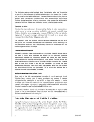 The distributors also provide feedback about the Heineken sales staff through the
surveys. If the distributors are not achieving their goals, it may suggest that the sales
staff is not performing its job well enough. The sales data combined with the customer
feedback guide management in evaluating the sales representatives' performance.
Windows Mobile has proven to be the cornerstone in the process that is intended to
maintain a high level of sales and distribution support in the Caribbean market.

Increase in Sales
Heineken has improved account development by offering its sales representatives
instant access to pricing, promotions, availability, and accounts receivable data.
Windows Mobile led to an average sales increase of 12% for the first year after the
deployment. A company manager estimates that the result is an annual sales
increase of $3.6 million for the 100-person sales staff.

The company's cash flow receives a boost because salespeople can print a bill
directly from their handhelds while they are at a customer site instead of sending a bill
from the regional office days later. This capability has reduced the average bill's time
outstanding from 45 days to 39 days.

Opportunity Assessment
Heineken's customers make many requests for promotional materials. Mobile devices
are used to record what materials are already in the customers' locations.
Management assesses the customers' requests and needs and then develops
customized plans to improve merchandising in those outlets. Windows Mobile also
allows the field staff to gather and store consumer demand information. For instance,
when a cruise ship arrives in port and the passengers go ashore, the sales
representative interviews them about where they traveled, what food they ordered,
and what brands of drinks they purchased. This is a quick but effective way to
measure consumer opportunities in the market.

Reducing Business Operations Costs
Since much of the field representative's information is now in electronic format,
Heineken has a reduced need for paper, envelopes, and postage. A manager
estimates that the organization is saving 50% on these office supplies — totaling
$4,000 per year. Office staff productivity has increased because administrators avoid
manually entering sales information. It is estimated that Windows Mobile is improving
Heineken's back-office staff productivity by $15,000 per year.

At Heineken, Windows Mobile has provided the foundation for an improved CRM
system as well as enhanced sales force evaluation. The total estimated benefits for
Heineken are $10.8 million over three years.


Property Management Mobile Solution

A property management company in the United Kingdom selected the Windows
Mobile 5.0 solution to streamline diagnostics, resource management, and job costing
processes and to make its field service force more responsive to customer needs.
This organization has been using mobile for two years and expects the number of
users to more than double in the next year.


8                                              #211025                                      ©2008 IDC
 