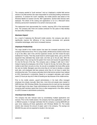 The company wanted to "push services," and so it deployed a mobile field service
solution to its field workers who were responsible for conducting building maintenance
operations. To achieve the "push" capability, the mobile solution was based on the
Windows Mobile 5.0 solution and the .NET applications. Symbol client devices were
deployed. The whole of the costing and applications is run on a Microsoft Active
Directory service farm maintained in its carrier's most secure site.

The deployment took approximately four months, requiring 35% of five technicians'
time. The company also hired one outside contractor for two years to help develop
the back-office infrastructure.


Business Impact
As a result of deploying the Microsoft mobile solution, the company was able to
significantly improve the efficiency of key business processes and generate
competitive advantages, which led to increased revenue.


Employee Productivity
The major benefit of the mobile solution has been the increased productivity of the
company's field service force. Prior to using mobile, all field service workers would have
to go to the office, wait in line until the supervisor arrived, and then review the day's
workload (8–10 jobs). Then they would travel to central supply stores, pick up all of the
equipment they estimated they would need, and then go to the job sites. With the
mobile solution, they now log into the system from home and receive the specifications
for only the first job of the day. This company uses a strategy it calls "just in time."
Instead of giving the employees a list of their 10 jobs for the day, the home office uses
mobile to send them one job at a time. As one job is completed, the home office sends
the next via mobile. Managers save time since they do not have to develop a complex
work plan, and employees feel less pressure since they do not have to waste time
prioritizing their jobs. The company estimates that its field service workers have realized
an 83% improvement in productivity. Based on a manager's estimates, each worker
saves 2.5 hours per day and 5 miles of traveling per day because of the mobile service.

Prior to the mobile solution, payroll administrators in the back office managed
employee time sheets manually. Back then, more time and people were needed to
fulfill that task. With Windows Mobile, the processing time for each job has decreased
from eight days to two days. Fewer administrators are reviewing information, and the
remaining staff members spend their time on other assignments in the office, leading
to a 20% increase in administrator productivity.


Overhead Cost Reduction
The company has also reduced costs by consolidating multiple applications and
services. Prior to this mobile solution, the company had many applications, each with
a different purpose. A manager estimates that the company is saving $200,000 per
year since replacing all those applications with Windows Mobile 5.0. The mobile
solution also reduces the amount of paper used in the company. The savings are
$36,000 this year and are expected to double in the next year.




©2008 IDC                                       #211025                                       9
 