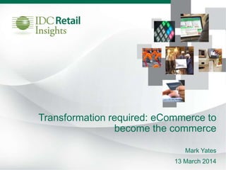 Transformation required: eCommerce to
become the commerce
Mark Yates
13 March 2014
 