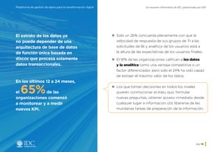 Un resumen informativo de IDC, patrocinado por SAPPlataforma de gestión de datos para la transformación digital
pág. 10
»» Solo un 26% concuerda plenamente con que la
velocidad de respuesta de sus grupos de TI a las
solicitudes de BI y analítica de los usuarios está a
la altura de las expectativas de los usuarios finales.
»» El 91% de las organizaciones califican a los datos
y la analítica como una ventaja competitiva o un
factor diferenciador, pero solo el 24% ha sido capaz
de extraer el máximo valor de los datos.
»» Los que toman decisiones en todos los niveles
quieren conmocionar el statu quo, formular
nuevas preguntas, obtener acceso inmediato desde
cualquier lugar a información útil, liberarse de las
mundanas tareas de preparación de la información.
El estrato de los datos ya
no puede depender de una
arquitectura de base de datos
de función única basada en
discos que procesa solamente
datos transaccionales.
En los últimos 12 a 24 meses,
el 65%de las
organizaciones comenzó
a monitorear y a medir
nuevos KPI.
Inicio
 