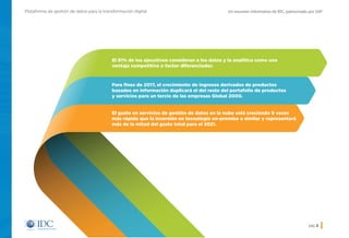 Un resumen informativo de IDC, patrocinado por SAPPlataforma de gestión de datos para la transformación digital
pág. 2
El 91% de los ejecutivos consideran a los datos y la analítica como una
ventaja competitiva o factor diferenciador.
Para fines de 2017, el crecimiento de ingresos derivados de productos
basados en información duplicará el del resto del portafolio de productos
y servicios para un tercio de las empresas Global 2000.
El gasto en servicios de gestión de datos en la nube está creciendo 9 veces
más rápido que la inversión en tecnología on-premise o similar y representará
más de la mitad del gasto total para el 2021.
Inicio
 