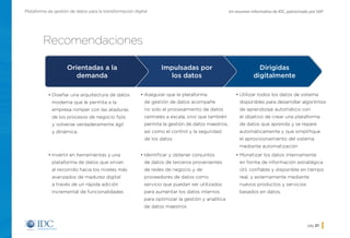Un resumen informativo de IDC, patrocinado por SAPPlataforma de gestión de datos para la transformación digital
pág. 21
Recomendaciones
•	Diseñar una arquitectura de datos
moderna que le permita a la
empresa romper con las ataduras
de los procesos de negocio fijos
y volverse verdaderamente ágil
y dinámica.
•	Asegurar que la plataforma
de gestión de datos acompañe
no solo el procesamiento de datos
centrales a escala, sino que también
permita la gestión de datos maestros,
así como el control y la seguridad
de los datos
•	Utilizar todos los datos de sistema
disponibles para desarrollar algoritmos
de aprendizaje automático con
el objetivo de crear una plataforma
de datos que aprenda y se repare
automáticamente y que simplifique
el aprovisionamiento del sistema
mediante automatización
•	Invertir en herramientas y una
plataforma de datos que sirvan
al recorrido hacia los niveles más
avanzados de madurez digital
a través de un rápida adición
incremental de funcionalidades
•	Monetizar los datos internamente
en forma de información estratégica
útil, confiable y disponible en tiempo
real, y externamente mediante
nuevos productos y servicios
basados en datos.
•	Identificar y obtener conjuntos
de datos de terceros provenientes
de redes de negocio y de
proveedores de datos como
servicio que puedan ser utilizados
para aumentar los datos internos
para optimizar la gestión y analítica
de datos maestros
Orientadas a la
demanda
Impulsadas por
los datos
Dirigidas
digitalmente
Inicio
 