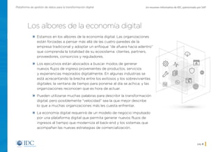 Un resumen informativo de IDC, patrocinado por SAPPlataforma de gestión de datos para la transformación digital
pág. 3
Los albores de la economía digital
»» Estamos en los albores de la economía digital. Las organizaciones
están forzadas a pensar más allá de las cuatro paredes de la
empresa tradicional y adoptar un enfoque “de afuera hacia adentro”
que comprenda la totalidad de su ecosistema: clientes, partners,
proveedores, consorcios y reguladores.
»» Los ejecutivos están abocados a buscar modos de generar
nuevos flujos de ingreso provenientes de productos, servicios
y experiencias mejorados digitalmente. En algunas industrias se
está acrecentando la brecha entre los exitosos y los sobrevivientes
digitales; la ventana de tiempo para ponerse al día se achica; y las
organizaciones reconocen que es hora de actuar.
»» Pueden utilizarse muchas palabras para describir la transformación
digital, pero posiblemente “velocidad” sea la que mejor describe
lo que a muchas organizaciones más les cuesta enfrentar.
»» La economía digital requerirá de un modelo de negocio impulsado
por una plataforma digital que permita generar nuevos flujos de
ingresos al tiempo que moderniza el back-end y los sistemas que
acompañan las nuevas estrategias de comercialización.
Inicio
 