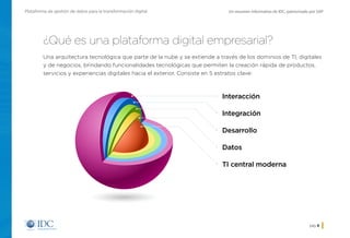 Un resumen informativo de IDC, patrocinado por SAPPlataforma de gestión de datos para la transformación digital
pág. 8
¿Qué es una plataforma digital empresarial?
Una arquitectura tecnológica que parte de la nube y se extiende a través de los dominios de TI, digitales
y de negocios, brindando funcionalidades tecnológicas que permiten la creación rápida de productos,
servicios y experiencias digitales hacia el exterior. Consiste en 5 estratos clave:
Interacción
Integración
Desarrollo
Datos
TI central moderna
Inicio
 
