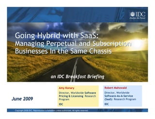 Going Hybrid with SaaS:
 Managing Perpetual and Subscription
 Businesses In the Same Chassis


                                          an IDC Breakfast Briefing

                                                   Amy Konary                            Robert Mahowald
                                                   Director, Worldwide Software          Director, Worldwide
                                                   Pricing & Licensing Research          Software-As-A-Service
June 2009                                          Program                               (SaaS) Research Program
                                                   IDC                                   IDC

 Copyright 2008 IDC. Reproduction is forbidden unless authorized. All rights reserved.
 