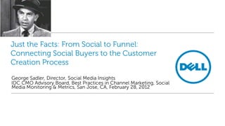 Just the Facts: From Social to Funnel:
Connecting Social Buyers to the Customer
Creation Process

George Sadler, Director, Social Media Insights
IDC CMO Advisory Board, Best Practices in Channel Marketing, Social
Media Monitoring & Metrics, San Jose, CA, February 28, 2012
 