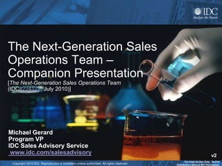 The Next-Generation Sales
Operations Team –
Companion Presentation
[The Next-Generation Sales Operations Team
(IDC#224122, July 2010)]




Michael Gerard
Program VP
IDC Sales Advisory Service
 www.idc.com/salesadvisory                                                                                            v2
                                                                                                For Internal Use Only. Not for
 Copyright 2010 IDC. Reproduction is forbidden unless authorized. All rights reserved.   Distribution without IDC Permission.
 