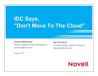 IDC Says,
"Don't Move To The Cloud"

Richard Whitehead                           Ben Goodman
Director, Intelligent Workload Management   Principal Strategist, Identity and Security
rwhitehead@novell.com                       bgoodman@novell.com

August, 2010
 
