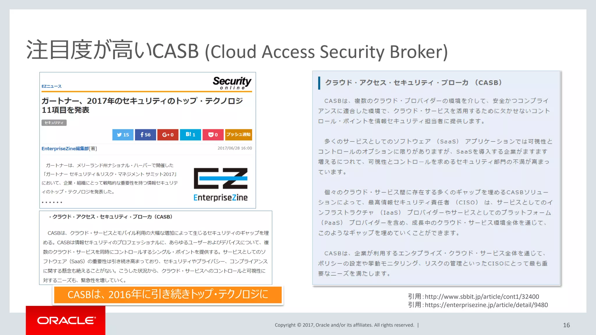 Copyright © 2017, Oracle and/or its affiliates. All rights reserved. |
Identity Cloud Service
クラウドネイティブ、マルチテナントで実装されたIDaaS (ID as a Service)
3rd Party•ディレクトリ
•ID管理
•アクセス管理
•多要素認証
•インテリジェンス
•プロビジョニング
•ガバナンス
AD Bridge
Oracle IdM
オンプレミス
Active Directory Oracle Identity
Cloud Service
Oracle SaaS/PaaS
Oracleオンプレミス環境との相互運用性
• Oracle Identity Management, Active Directoryと同期
• フェデレーションでクラウドとSSO統合
クラウドセキュリティ
• 各種クラウドサービスの認証と
アクセス制御の一元化
• 多要素認証、リスクベースによ
る認証強化
サービス連携
• 各種クラウドサービス及び既
存環境との統合を容易にす
る標準技術を採用
• すべての機能をREST APIで提
供。お客様の環境と柔軟な
インテグレーションを実現
16
 