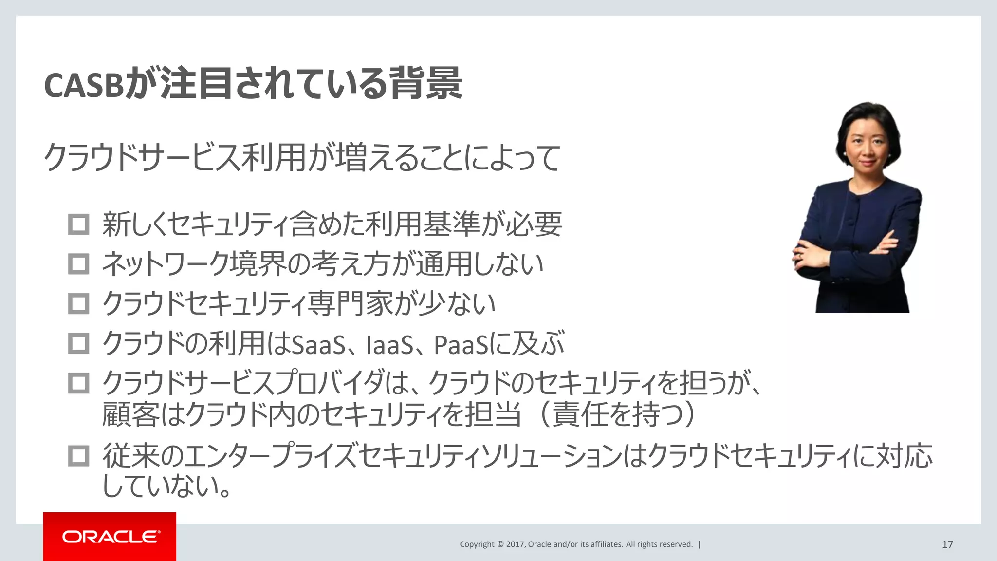 Copyright © 2017, Oracle and/or its affiliates. All rights reserved. |
複数クラウドをまたがるSSOを実現
• IDCSがIdentity Provider（IdP)となり、
シングルサインオンを実現
• 外部のIdentity Provider（IdP)の利
用が可能
– アプリケーションに対するIdPとしてIDCSを
利用し、IDCSの認証のため、外部IdPの
利用が可能
– (ADFS,Oracle Access Managementに対
応)
SP
IdP SaaS
XXX CS
IDCS
IdP SP
SP
SP SaaS
アプリケーション
①アプリケーションはIDCSに認証を委託し、認証を一
元化（＝SSO)
②IDCSは、更に外部のIdPに認証の委託も可能
社内、グループ会社の既存のIdP（OAM、ADFS)
等を活用
①
②
①
①
17
 