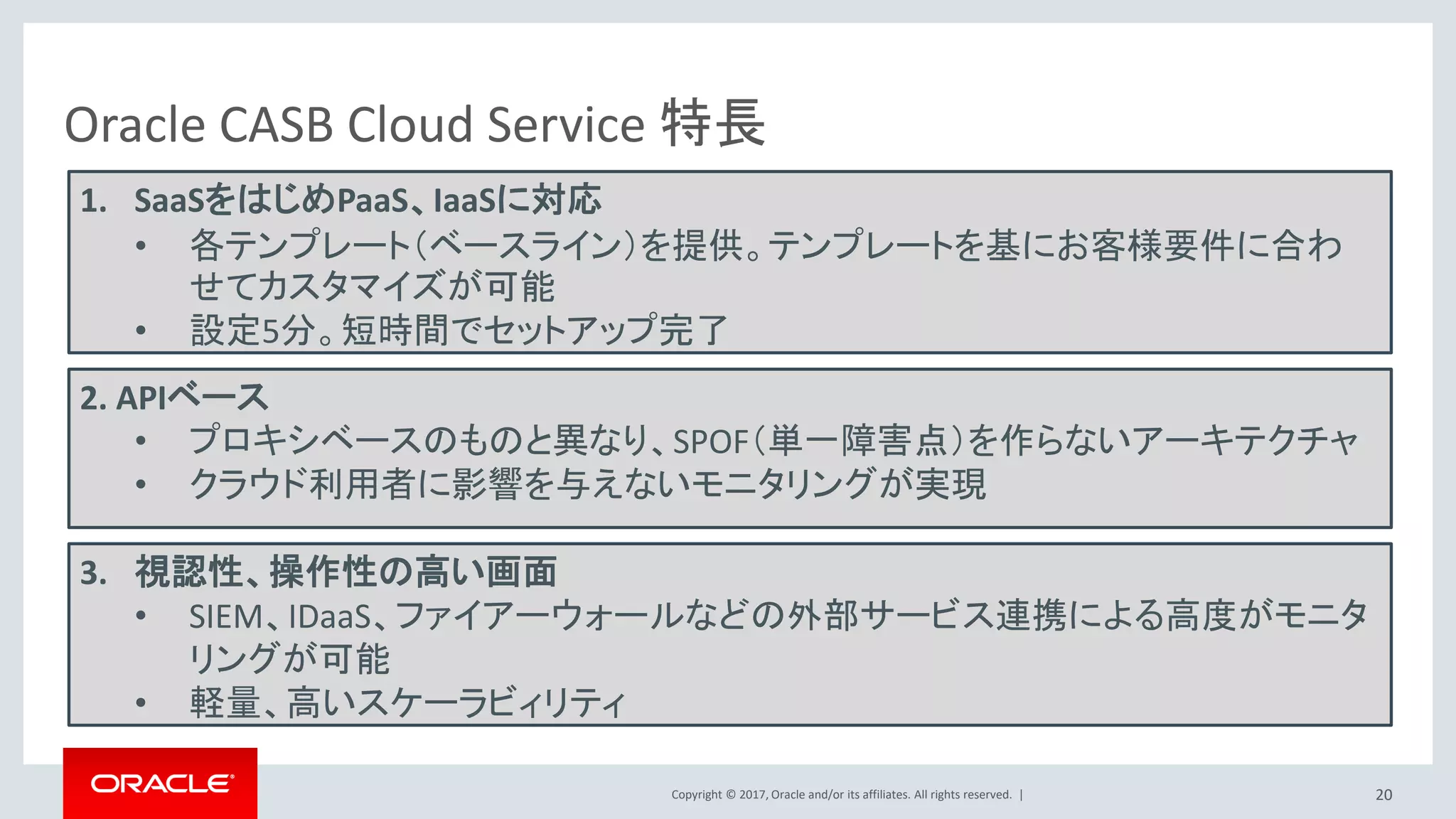 Copyright © 2017, Oracle and/or its affiliates. All rights reserved. |
ユーザー管理
Identity Bridge
• 標準の管理画面
• オンプレミス上のActive Directory(AD)または
Oracle Identity ManagerからIDCSにユーザー・
アイデンティティを伝播
– Identity Bridge for Active Directory
– Oracle Identity Manager Connector for IDCS
• オンプレミス用ID管理製品（Identity Manager）を用いて、
IDCSのアカウントも管理
• CSVを使用してユーザーアカウント情報をアップロード
• REST API
– SCIM
– カスタム・ユーザー管理アプリの開発
IDCS Connector
Oracle
Identity
Manager
REST
カスタム
アプリ
20
 