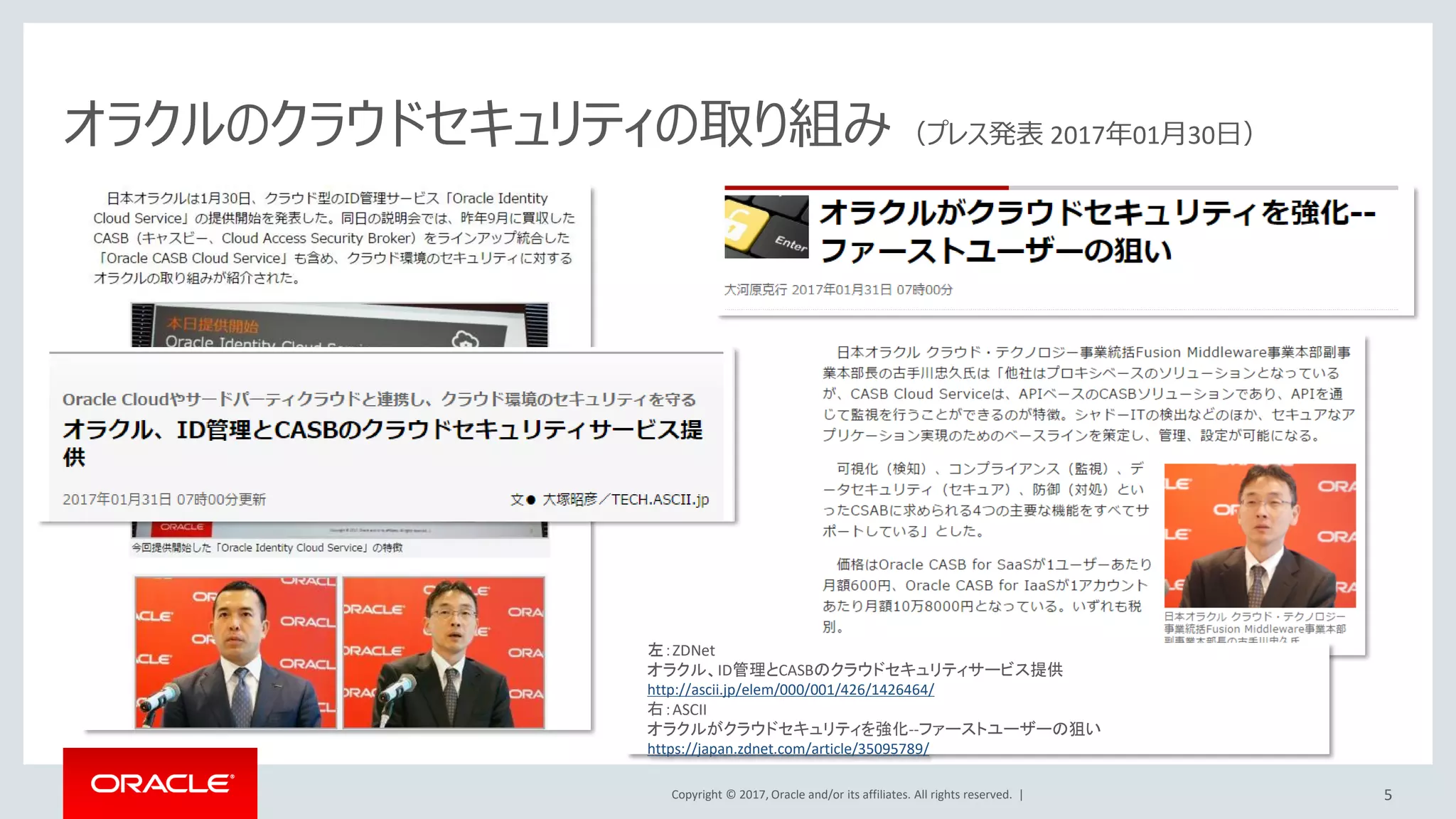 Copyright © 2017, Oracle and/or its affiliates. All rights reserved. |
オラクルのクラウドセキュリティの取り組み （プレス発表 2017年01月30日）
左：ZDNet
オラクル、ID管理とCASBのクラウドセキュリティサービス提供
http://ascii.jp/elem/000/001/426/1426464/
右：ASCII
オラクルがクラウドセキュリティを強化--ファーストユーザーの狙い
https://japan.zdnet.com/article/35095789/
5
 