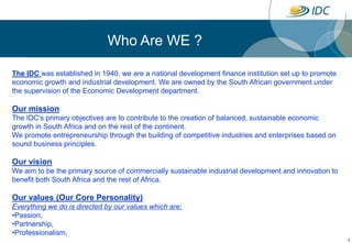 1 Who Are WE ? The IDC was established in 1940, we are a national development finance institution set up to promote economic growth and industrial development. We are owned by the South African government under the supervision of the Economic Development department. Our mission The IDC's primary objectives are to contribute to the creation of balanced, sustainable economic growth in South Africa and on the rest of the continent. We promote entrepreneurship through the building of competitive industries and enterprises based on sound business principles. Our vision We aim to be the primary source of commercially sustainable industrial development and innovation to benefit both South Africa and the rest of Africa. Our values (Our Core Personality) Everything we do is directed by our values which are: ,[object Object]
