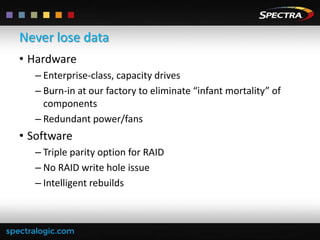 Never lose data
• Hardware
– Enterprise-class, capacity drives
– Burn-in at our factory to eliminate “infant mortality” of
components
– Redundant power/fans

• Software
– Triple parity option for RAID
– No RAID write hole issue
– Intelligent rebuilds

 