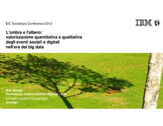 Max Ardigò
Consulente trasformazione digitale / IBM
linkedin.com/in/maxardigo
@ardigo
IDC Socialitycs Conference 2013
L'ombra e l'albero:
valorizzazione quantitativa e qualitativa
degli eventi sociali e digitali
nell'era del big data
 