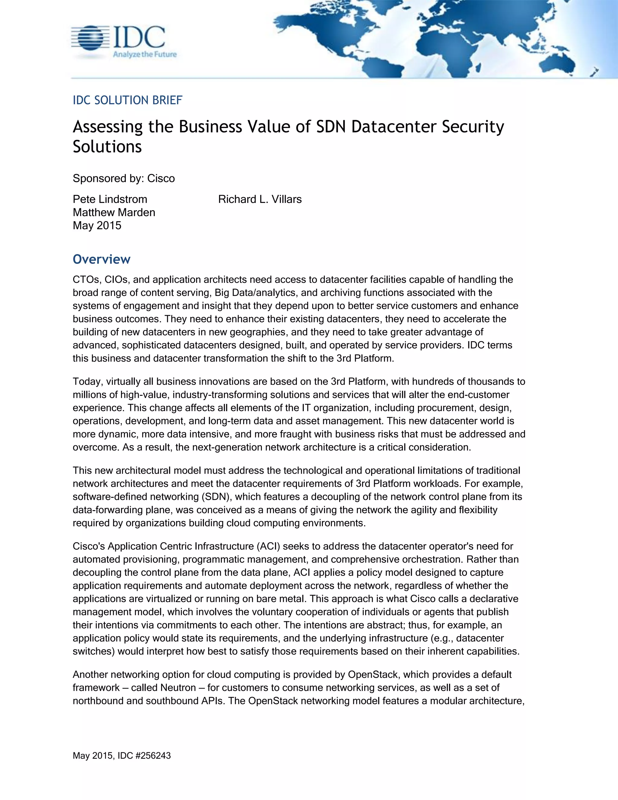 May 2015, IDC #256243
IDC SOLUTION BRIEF
Assessing the Business Value of SDN Datacenter Security
Solutions
Sponsored by: Cisco
Pete Lindstrom Richard L. Villars
Matthew Marden
May 2015
Overview
CTOs, CIOs, and application architects need access to datacenter facilities capable of handling the
broad range of content serving, Big Data/analytics, and archiving functions associated with the
systems of engagement and insight that they depend upon to better service customers and enhance
business outcomes. They need to enhance their existing datacenters, they need to accelerate the
building of new datacenters in new geographies, and they need to take greater advantage of
advanced, sophisticated datacenters designed, built, and operated by service providers. IDC terms
this business and datacenter transformation the shift to the 3rd Platform.
Today, virtually all business innovations are based on the 3rd Platform, with hundreds of thousands to
millions of high-value, industry-transforming solutions and services that will alter the end-customer
experience. This change affects all elements of the IT organization, including procurement, design,
operations, development, and long-term data and asset management. This new datacenter world is
more dynamic, more data intensive, and more fraught with business risks that must be addressed and
overcome. As a result, the next-generation network architecture is a critical consideration.
This new architectural model must address the technological and operational limitations of traditional
network architectures and meet the datacenter requirements of 3rd Platform workloads. For example,
software-defined networking (SDN), which features a decoupling of the network control plane from its
data-forwarding plane, was conceived as a means of giving the network the agility and flexibility
required by organizations building cloud computing environments.
Cisco's Application Centric Infrastructure (ACI) seeks to address the datacenter operator's need for
automated provisioning, programmatic management, and comprehensive orchestration. Rather than
decoupling the control plane from the data plane, ACI applies a policy model designed to capture
application requirements and automate deployment across the network, regardless of whether the
applications are virtualized or running on bare metal. This approach is what Cisco calls a declarative
management model, which involves the voluntary cooperation of individuals or agents that publish
their intentions via commitments to each other. The intentions are abstract; thus, for example, an
application policy would state its requirements, and the underlying infrastructure (e.g., datacenter
switches) would interpret how best to satisfy those requirements based on their inherent capabilities.
Another networking option for cloud computing is provided by OpenStack, which provides a default
framework — called Neutron — for customers to consume networking services, as well as a set of
northbound and southbound APIs. The OpenStack networking model features a modular architecture,
 