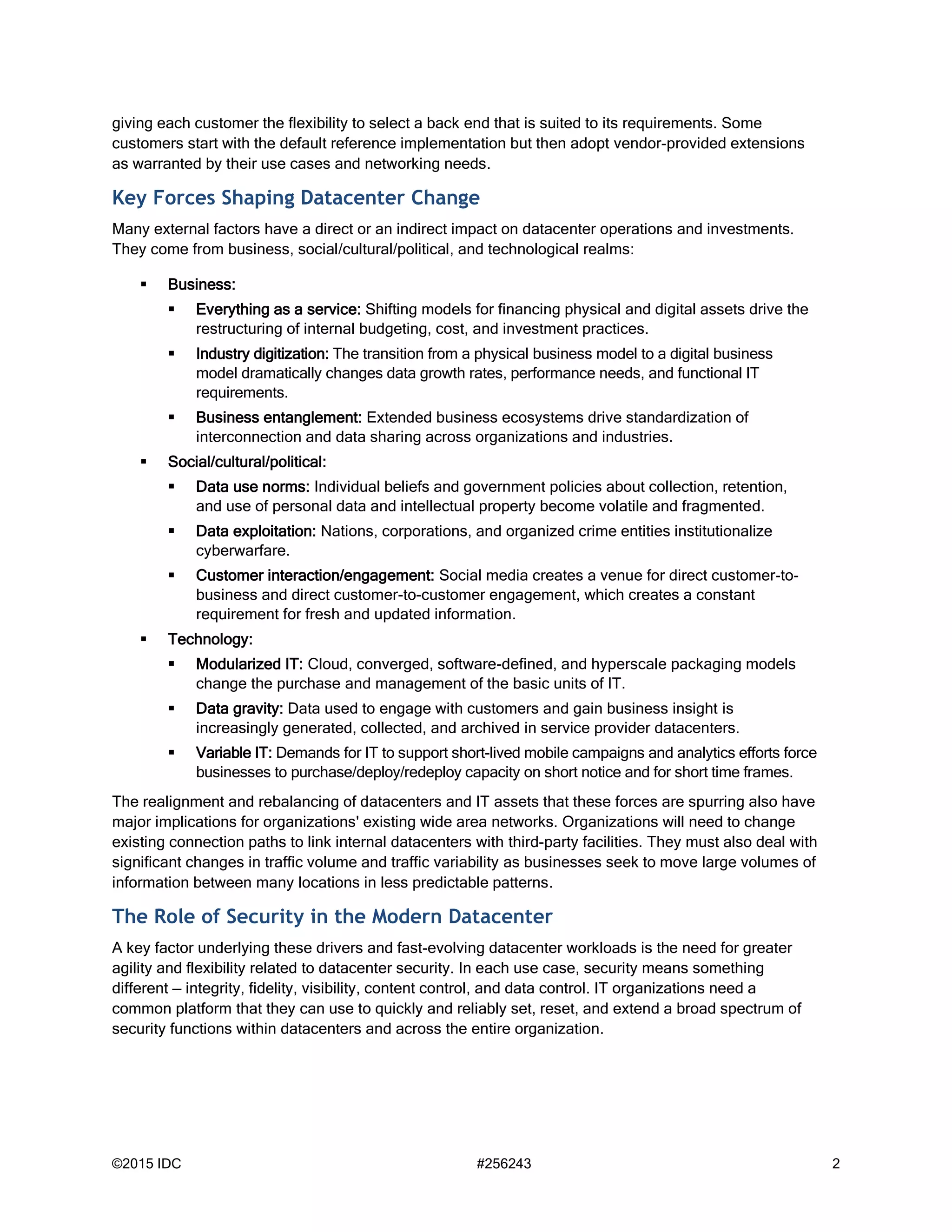 ©2015 IDC #256243 2
giving each customer the flexibility to select a back end that is suited to its requirements. Some
customers start with the default reference implementation but then adopt vendor-provided extensions
as warranted by their use cases and networking needs.
Key Forces Shaping Datacenter Change
Many external factors have a direct or an indirect impact on datacenter operations and investments.
They come from business, social/cultural/political, and technological realms:
 Business:
 Everything as a service: Shifting models for financing physical and digital assets drive the
restructuring of internal budgeting, cost, and investment practices.
 Industry digitization: The transition from a physical business model to a digital business
model dramatically changes data growth rates, performance needs, and functional IT
requirements.
 Business entanglement: Extended business ecosystems drive standardization of
interconnection and data sharing across organizations and industries.
 Social/cultural/political:
 Data use norms: Individual beliefs and government policies about collection, retention,
and use of personal data and intellectual property become volatile and fragmented.
 Data exploitation: Nations, corporations, and organized crime entities institutionalize
cyberwarfare.
 Customer interaction/engagement: Social media creates a venue for direct customer-to-
business and direct customer-to-customer engagement, which creates a constant
requirement for fresh and updated information.
 Technology:
 Modularized IT: Cloud, converged, software-defined, and hyperscale packaging models
change the purchase and management of the basic units of IT.
 Data gravity: Data used to engage with customers and gain business insight is
increasingly generated, collected, and archived in service provider datacenters.
 Variable IT: Demands for IT to support short-lived mobile campaigns and analytics efforts force
businesses to purchase/deploy/redeploy capacity on short notice and for short time frames.
The realignment and rebalancing of datacenters and IT assets that these forces are spurring also have
major implications for organizations' existing wide area networks. Organizations will need to change
existing connection paths to link internal datacenters with third-party facilities. They must also deal with
significant changes in traffic volume and traffic variability as businesses seek to move large volumes of
information between many locations in less predictable patterns.
The Role of Security in the Modern Datacenter
A key factor underlying these drivers and fast-evolving datacenter workloads is the need for greater
agility and flexibility related to datacenter security. In each use case, security means something
different — integrity, fidelity, visibility, content control, and data control. IT organizations need a
common platform that they can use to quickly and reliably set, reset, and extend a broad spectrum of
security functions within datacenters and across the entire organization.
 