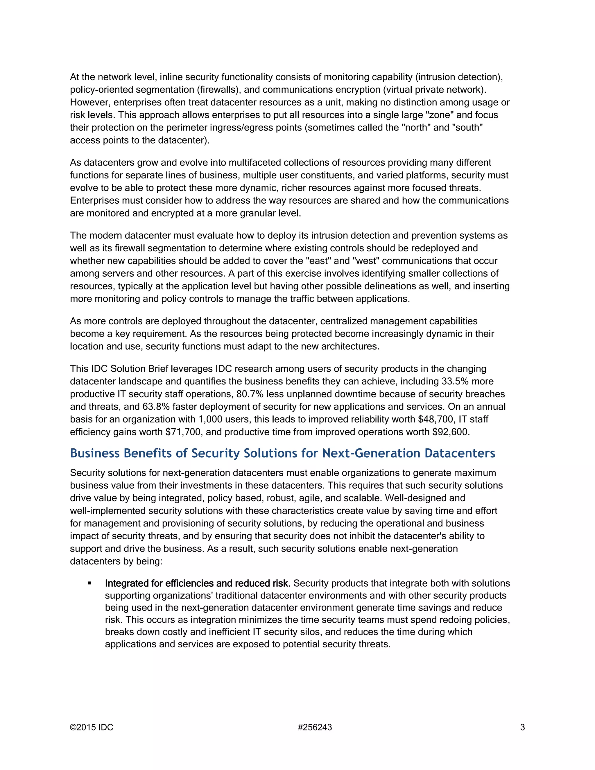 ©2015 IDC #256243 3
At the network level, inline security functionality consists of monitoring capability (intrusion detection),
policy-oriented segmentation (firewalls), and communications encryption (virtual private network).
However, enterprises often treat datacenter resources as a unit, making no distinction among usage or
risk levels. This approach allows enterprises to put all resources into a single large "zone" and focus
their protection on the perimeter ingress/egress points (sometimes called the "north" and "south"
access points to the datacenter).
As datacenters grow and evolve into multifaceted collections of resources providing many different
functions for separate lines of business, multiple user constituents, and varied platforms, security must
evolve to be able to protect these more dynamic, richer resources against more focused threats.
Enterprises must consider how to address the way resources are shared and how the communications
are monitored and encrypted at a more granular level.
The modern datacenter must evaluate how to deploy its intrusion detection and prevention systems as
well as its firewall segmentation to determine where existing controls should be redeployed and
whether new capabilities should be added to cover the "east" and "west" communications that occur
among servers and other resources. A part of this exercise involves identifying smaller collections of
resources, typically at the application level but having other possible delineations as well, and inserting
more monitoring and policy controls to manage the traffic between applications.
As more controls are deployed throughout the datacenter, centralized management capabilities
become a key requirement. As the resources being protected become increasingly dynamic in their
location and use, security functions must adapt to the new architectures.
This IDC Solution Brief leverages IDC research among users of security products in the changing
datacenter landscape and quantifies the business benefits they can achieve, including 33.5% more
productive IT security staff operations, 80.7% less unplanned downtime because of security breaches
and threats, and 63.8% faster deployment of security for new applications and services. On an annual
basis for an organization with 1,000 users, this leads to improved reliability worth $48,700, IT staff
efficiency gains worth $71,700, and productive time from improved operations worth $92,600.
Business Benefits of Security Solutions for Next-Generation Datacenters
Security solutions for next-generation datacenters must enable organizations to generate maximum
business value from their investments in these datacenters. This requires that such security solutions
drive value by being integrated, policy based, robust, agile, and scalable. Well-designed and
well-implemented security solutions with these characteristics create value by saving time and effort
for management and provisioning of security solutions, by reducing the operational and business
impact of security threats, and by ensuring that security does not inhibit the datacenter's ability to
support and drive the business. As a result, such security solutions enable next-generation
datacenters by being:
 Integrated for efficiencies and reduced risk. Security products that integrate both with solutions
supporting organizations' traditional datacenter environments and with other security products
being used in the next-generation datacenter environment generate time savings and reduce
risk. This occurs as integration minimizes the time security teams must spend redoing policies,
breaks down costly and inefficient IT security silos, and reduces the time during which
applications and services are exposed to potential security threats.
 