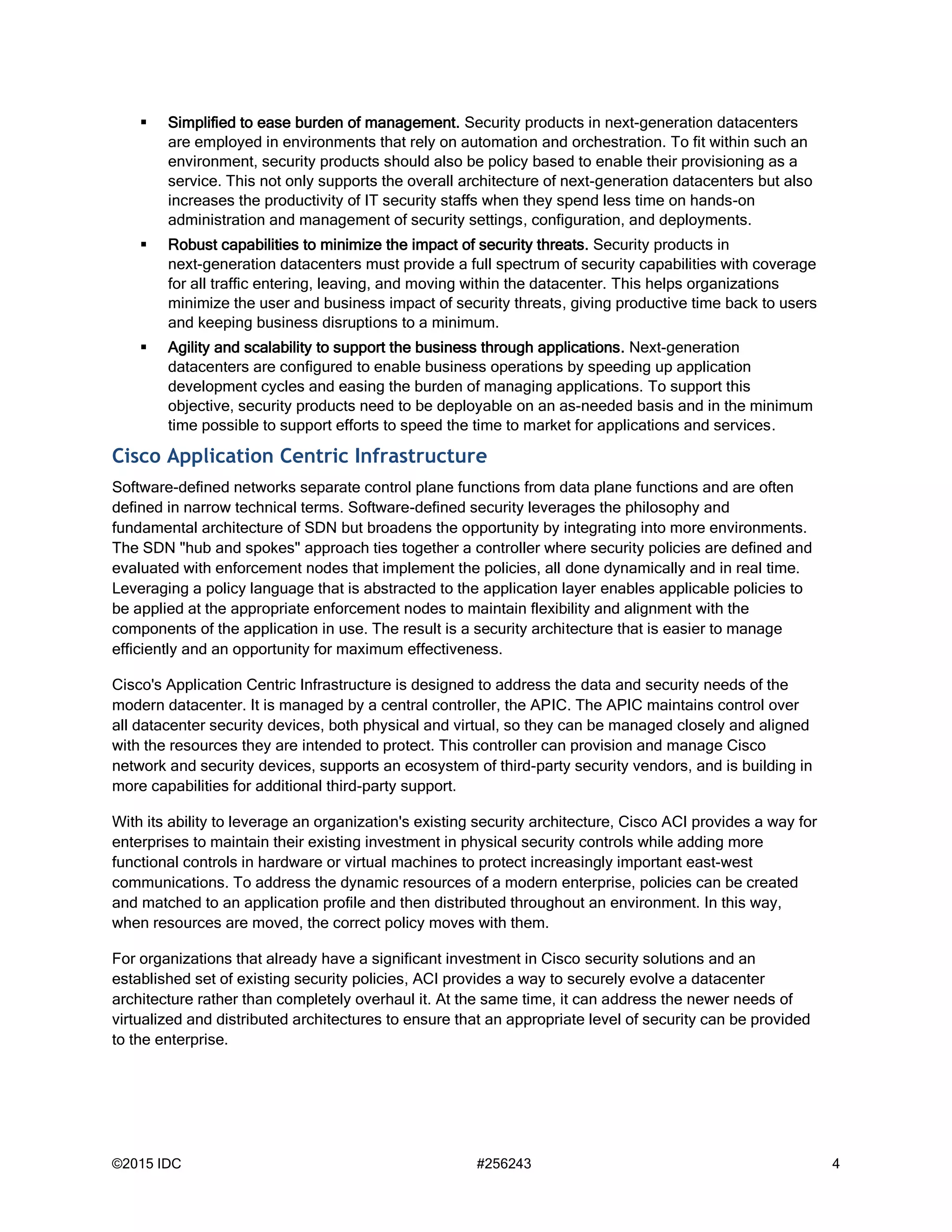 ©2015 IDC #256243 4
 Simplified to ease burden of management. Security products in next-generation datacenters
are employed in environments that rely on automation and orchestration. To fit within such an
environment, security products should also be policy based to enable their provisioning as a
service. This not only supports the overall architecture of next-generation datacenters but also
increases the productivity of IT security staffs when they spend less time on hands-on
administration and management of security settings, configuration, and deployments.
 Robust capabilities to minimize the impact of security threats. Security products in
next-generation datacenters must provide a full spectrum of security capabilities with coverage
for all traffic entering, leaving, and moving within the datacenter. This helps organizations
minimize the user and business impact of security threats, giving productive time back to users
and keeping business disruptions to a minimum.
 Agility and scalability to support the business through applications. Next-generation
datacenters are configured to enable business operations by speeding up application
development cycles and easing the burden of managing applications. To support this
objective, security products need to be deployable on an as-needed basis and in the minimum
time possible to support efforts to speed the time to market for applications and services.
Cisco Application Centric Infrastructure
Software-defined networks separate control plane functions from data plane functions and are often
defined in narrow technical terms. Software-defined security leverages the philosophy and
fundamental architecture of SDN but broadens the opportunity by integrating into more environments.
The SDN "hub and spokes" approach ties together a controller where security policies are defined and
evaluated with enforcement nodes that implement the policies, all done dynamically and in real time.
Leveraging a policy language that is abstracted to the application layer enables applicable policies to
be applied at the appropriate enforcement nodes to maintain flexibility and alignment with the
components of the application in use. The result is a security architecture that is easier to manage
efficiently and an opportunity for maximum effectiveness.
Cisco's Application Centric Infrastructure is designed to address the data and security needs of the
modern datacenter. It is managed by a central controller, the APIC. The APIC maintains control over
all datacenter security devices, both physical and virtual, so they can be managed closely and aligned
with the resources they are intended to protect. This controller can provision and manage Cisco
network and security devices, supports an ecosystem of third-party security vendors, and is building in
more capabilities for additional third-party support.
With its ability to leverage an organization's existing security architecture, Cisco ACI provides a way for
enterprises to maintain their existing investment in physical security controls while adding more
functional controls in hardware or virtual machines to protect increasingly important east-west
communications. To address the dynamic resources of a modern enterprise, policies can be created
and matched to an application profile and then distributed throughout an environment. In this way,
when resources are moved, the correct policy moves with them.
For organizations that already have a significant investment in Cisco security solutions and an
established set of existing security policies, ACI provides a way to securely evolve a datacenter
architecture rather than completely overhaul it. At the same time, it can address the newer needs of
virtualized and distributed architectures to ensure that an appropriate level of security can be provided
to the enterprise.
 