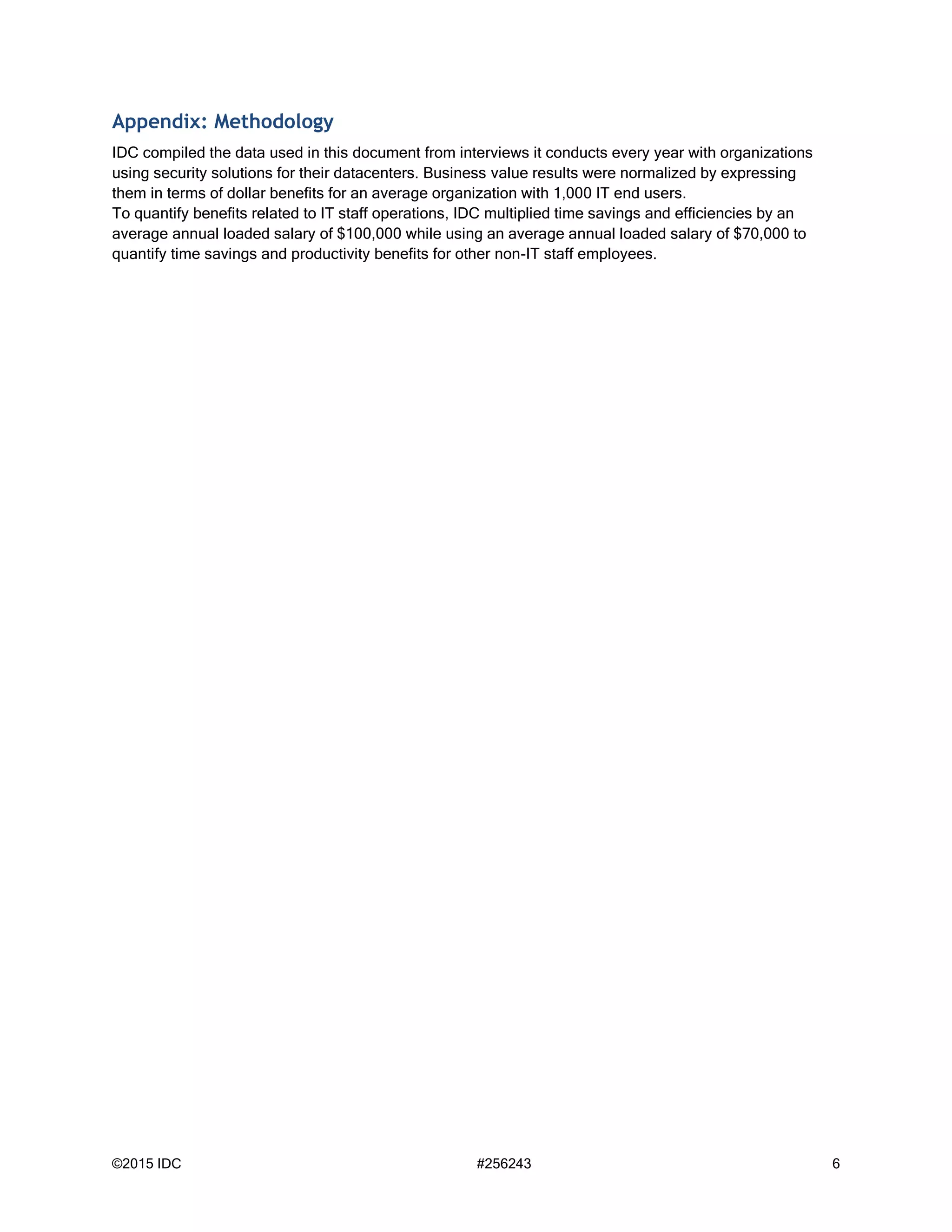 ©2015 IDC #256243 6
Appendix: Methodology
IDC compiled the data used in this document from interviews it conducts every year with organizations
using security solutions for their datacenters. Business value results were normalized by expressing
them in terms of dollar benefits for an average organization with 1,000 IT end users.
To quantify benefits related to IT staff operations, IDC multiplied time savings and efficiencies by an
average annual loaded salary of $100,000 while using an average annual loaded salary of $70,000 to
quantify time savings and productivity benefits for other non-IT staff employees.
 