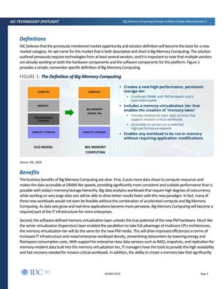 Page 3#US46573120
IDC TECHNOLOGY SPOTLIGHT Big Memory Computing Emerges to Better Enable Data-Intensive IT
Definitions
IDCbelievesthatthepreviouslymentioned marketopportunityandsolutiondefinitionwillbecomethebasisfor anew
market category.An aptnameforthismarketthat isbothdescriptive and shortisBigMemoryComputing. The solution
outlinedpreviouslyrequirestechnologiesfromatleastseveralvendors,anditisimportanttonotethatmultiplevendors
arealreadyworkingonboththehardware componentsandthesoftwarecomponentsforthisplatform. Figure 1
providesasimple,nonvendor-specificdefinitionofBigMemoryComputing.
FIGURE 1: The DefinitionofBig Memory Computing
Source: IDC, 2020
Benefits
Thebusinessbenefitsof BigMemoryComputingareclear.First,itputsmoredatacloserto computeresourcesand
makesthedataaccessibleatDRAM-like speeds,providingsignificantlymore consistentandscalableperformancethan is
possiblewithtoday'smemory/storagehierarchy. Bigdataanalyticsworkloadsthatrequirehighdegreesofconcurrency
whileworkingonverylargedatasetswillbe abletodrivebetterresultsfasterwiththisnewparadigm. Infact,manyof
thesenewworkloadswouldnotevenbefeasiblewithoutthecombinationofacceleratedcomputeand BigMemory
Computing.Asdata setsgrowandreal-timeapplicationsbecomemorepervasive,BigMemoryComputingwillbecomea
requiredpartofthe ITinfrastructureformoreenterprises.
Second,the software-definedmemoryvirtualizationlayerunlocksthetruepotentialofthenewPMhardware.Muchlike
the server virtualization (hypervisor)layerenabledtheparallelismtotakefulladvantageofmulticoreCPUarchitectures,
thememoryvirtualizationtierwilldothesameforthenewPMmedia.Thiswilldrive improvedefficienciesintermsof
increased ITinfrastructureandmixedenterpriseworkloaddensity,streamliningdatacentersbyloweringenergyand
floorspaceconsumptioncosts.Withsupportforenterprise-classdataservicessuchasRAID,snapshots,andreplicationfor
memory-residentdatabuiltintothismemoryvirtualizationtier,ITmanagershavethetoolstoprovidethehighavailability
andfastrecoveryneededformission-criticalworkloads.Inaddition,theabilitytocreateamemorylakethatsignificantly
 