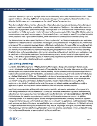 Page 4#US46573120
IDC TECHNOLOGY SPOTLIGHT Big Memory Computing Emerges to Better Enable Data-Intensive IT
transcendsthememorycapacityofanysingle serverandenablessharingacrossmanyserversaddressestoday'sDRAM
capacitylimitations.Ultimately,BigMemoryComputingshouldsupportmemorylakeshundredsofterabytesin size,
deliveringthehighconcurrencynecessaryevenasthescaleof"bigdata"growsovertime.
Third,theintroductionofamemorylakewillstreamlineinfrastructure,allowingsmallerconfigurationstomeetanygiven
performancegoal.FormanyofthetargetNGAworkloads,theintroductionofBigMemoryComputingwilltranscendthe
needforolder-stylepersistent"performancestorage,"allowingthattiertoberemovedentirely.Themuchloweraverage
latenciesdrivenbytheBigMemorytier(relativetotheolderperformancestorage)willdrivehigherCPUutilization,allowing
customerstogetmoreoutofcomputeresources.ThisimprovedefficiencycantranslatetofewerCPUcores(andultimately
servers)neededtomeetagivenperformancelevel,whichinturncandrivelowerapplicationsoftwarelicensingcosts.
TheabilitytodelivertheadvantagesofBigMemoryComputingfortoday'sworkloadswithoutrequiringanyapplication
modificationswillbecriticaltothesuccessofthisnewcategory.Givingenterprisestheabilitytoaccesstheperformance
advantagesofthisnewapproachquicklyandeasilywillbe keytorapidadoption.Thevisionof BigMemoryComputingis
thatcustomerscanuseindustry-standard servers,runningwidelyavailableLinuxoperatingsystems,addPMhardware
and memoryvirtualization software,andthen immediatelyenjoytheperformancebenefitsofin-memorycomputing.
Despitetheclearperformanceadvantagesofin-memorycomputing,wehavealreadyseenthatwhen applicationsmust
bespecificallymodifiedtotake advantageofitandmain memorycapacityremainslimited,adoptionproceedsvery
slowly. Sotheabilitytoquicklyandeasilyadopt in-memorycomputingforexistingworkloadswithoutmodificationwith
largememorylakeswillbecriticaltorapidmarketpenetration.
Considering MemVerge
Foundedin2017andheadquarteredinMilpitas,California,MemVergeisastoragesoftwarecompanythatprovidesthe
memoryvirtualizationlayerforBigMemoryComputing.Thevendor'sBigMemoryComputingvisionhasgarneredthesupport
ofmanykeyindustryplayersthathavebecomeinvestors,includingIntel,Cisco,NetApp,andSKhynix.MemVerge'sMemory
Machinesoftwareinstallsonindustry-standardIntelArchitectureserversrunningLinux,allofwhichareinterconnectedusing
anInfiniBandRDMAnetwork.DRAMandPMcapacityfromallattachedserversarepooledintoamemorylakeaccessibleby
allservers.TheMemoryMachineincludesenterprise-classdataservicessuchasZeroIOSnapshot,RDMA-basedreplication,
andmemorytiering,givingadministratorsthetoolsneededtorunmission-criticalworkloadsinMemoryMachine
environments.Anyoftoday'sworkloadscanberuninthisenvironmentwithoutrequiringanymodifications,enabling
applicationstoquicklyandeasilybenefitfromtheperformanceandefficiencyofin-memoryoperation.
MemVerge'simplementation,whileprovidingbackward compatibilitywithexistingapplications,offersseveral APIs.
WithTransparentMemoryService,theMemoryMachineusescombinedDRAMandPMcapacityasvolatilememory,
extendingmainmemorycapacitywhilemakingitoverallmoreaffordable(duetotheblended$/GBcostofDRAMand
PM). Inthat case,theoperatingsystem just seestheadditionalPMcapacityasmore mainmemory. In addition,
MemVergedeliversanin-memorysnapshotfeature,utilizingthepersistenceoftheunderlyingmemory,ontopofthe
TransparentMemoryService.Suchsnapshotsare instantandnondisruptivetoapplications,enablingapplicationrollback,
crashrecovery,and cloning.MemVergeMemoryMachinealsoincludesaSoftwareDevelopmentKit (SDK)with APIs,and
if ITorganizationswanttomodifyorbuildapplicationsusingtheSDK,theycan getmoregranularcontrolofthe memory
virtualizationlayerforimprovedefficiencyofoperation,havemorecomplete accesstodataservices,andpossiblyenjoy
moreperformance(dependingonaworkload'sI/Oprofileandworkflows).
 