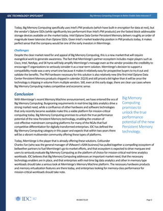 Page 6#US46573120
IDC TECHNOLOGY SPOTLIGHT Big Memory Computing Emerges to Better Enable Data-Intensive IT
Today, BigMemoryComputingspecificallyusesIntel'sPMproducts (whichhavebuilt-inencryptionfordata atrest),but
the vendor'sOptaneSSDs(whilesignificantlylessperformantthan Intel'sPMproducts)arethefastestblock-addressable
storagedevicesavailableonthemarkettoday. IntelOptaneData CenterPersistentMemorydeliversroughlyanorderof
magnitudelowerlatenciesthan Optane SSDs.GivenIntel'smarketleadershippositioninPMproductstoday,itmakes
perfectsensethatthecompanywouldbeoneoftheearlyinvestorsinMemVerge.
Challenges
Despitetheclearmarketneedforandappealof BigMemoryComputing,thisisanewmarketthatwillrequire
evangelicalworktogenerate awareness.ThefactthatMemVerge'spartnerecosystemincludesmajorplayers suchas
Cisco,Intel,NetApp,andSKhynixwillhelp amplifyMemVerge'smessageevenasthe vendorprovidesthecredibilityto
encourageITorganizationstoseriouslyconsideritasanear-term solution.MemVerge'sdecisiontosupporta
compatibilitymodewasa verysmartonebecause itmakesitrelativelyeasyforprospectivebuyerstotryitout and
validatethebenefits.ThePMhardwarenecessaryforthissolution isalsorelativelynew (thefirstIntelOptaneData
CenterPersistentMemoryproductsshippedincalendar2Q19)andstillpricedabithigherthanitwillbeoncethe
technologyisshippinginvolumefrom multiplevendors. Still,evenatthisearlystage,there areclearusecaseswhere
BigMemoryComputingmakescompetitive andeconomicsense.
Conclusion
WithMemVerge'srecentMemoryMachineannouncement,wehaveenteredthe eraof
BigMemoryComputing.Burgeoningrequirementsinreal-timebigdataanalyticsdrivea
strongmarketneed,whilea confluenceofotherhardware and softwaretechnologies
thatonlyrecentlybecameavailablemakethisaviableplatformformission-critical
computingtoday.BigMemoryComputingpromisestounlockthetrueperformance
potentialofthenewPersistentMemorytechnology,enablingthe creationof
cost-effectivemainstream computingplatformsfor manyoftheNGAsthatfuel
competitivedifferentiationfordigitallytransformedenterprises.IDChasdefinedthe
BigMemoryComputingcategoryinthispaperandexpectsthatwithintwo yearsthere
willbea vibrantmultivendor communityofferingthesetypesofplatforms.
Today,MemVergeistheplayerthat isalreadyofferingthesesolutions.Cofounder
CharlesFan(whowasthegeneralmanagerofVMware'svSANbusiness)haspulledtogetheracompellingecosystemof
bellwetherpartnerstofuelMemVerge'sgo-to-marketefforts,andthatecosystemisexpectedtodrivemarquee end
userstoseriouslyevaluateBigMemoryComputingastheplatformofchoiceformission-criticalreal-timeanalytics
workloads.IDCbelievesthat BigMemoryComputingaddressesanimportant marketneed,thatthenecessary
technologyenablersareinplace,andthatenterpriseswithreal-timebigdataanalyticsandotherin-memorytype
workloadsshouldtakeaseriouslookatMemVerge'sMemoryMachineplatform.Thenecessaryhardwareproducts
and memoryvirtualizationfeaturesaretheretoday,andenterpriseslookingformemory-classperformancefor
mission-criticalworkloadsshouldtakenote.
Big Memory
Computing
promises to
unlock the true
performance
potential of the new
Persistent Memory
technology.
 