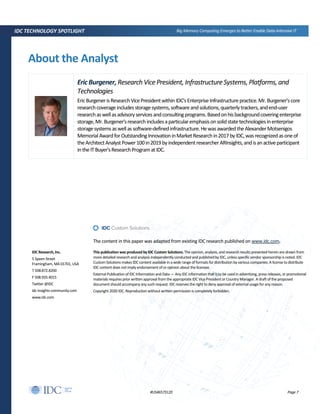 Page 7#US46573120
IDC TECHNOLOGY SPOTLIGHT Big Memory Computing Emerges to Better Enable Data-Intensive IT
About the Analyst
EricBurgener,Research Vice President, Infrastructure Systems, Platforms, and
Technologies
EricBurgenerisResearchVicePresidentwithinIDC'sEnterpriseInfrastructurepractice.Mr.Burgener'score
researchcoverageincludesstoragesystems,softwareandsolutions,quarterlytrackers,andend-user
researchaswellasadvisoryservicesandconsultingprograms.Basedonhisbackgroundcoveringenterprise
storage,Mr.Burgener'sresearchincludesaparticularemphasisonsolidstatetechnologiesinenterprise
storagesystemsaswellassoftware-definedinfrastructure.HewasawardedtheAlexanderMotsenigos
MemorialAwardforOutstandingInnovationinMarketResearchin2017byIDC,wasrecognizedasoneof
theArchitectAnalystPower100in2019byindependentresearcherARInsights,andisanactiveparticipant
intheITBuyer'sResearchProgramatIDC.
The content in this paper was adapted from existing IDC research published on www.idc.com.
IDC Research,Inc.
5 Speen Street
Framingham, MA 01701, USA
T 508.872.8200
F 508.935.4015
Twitter @IDC
idc-insights-community.com
www.idc.com
This publication was produced by IDC Custom Solutions. The opinion, analysis, and research results presented herein are drawn from
more detailed research and analysis independently conducted and published by IDC, unless specific vendor sponsorship is noted. IDC
Custom Solutions makes IDC content available in a wide range of formats for distribution by various companies. A license to distribute
IDC content does not imply endorsement of or opinion about the licensee.
External Publication of IDC Information and Data — Any IDC information that is to be used in advertising, press releases, or promotional
materials requires prior written approval from the appropriate IDC Vice President or Country Manager. A draft of the proposed
document should accompany any such request. IDC reserves the right to deny approval of external usage for any reason.
Copyright 2020 IDC. Reproduction without written permission is completely forbidden.
 