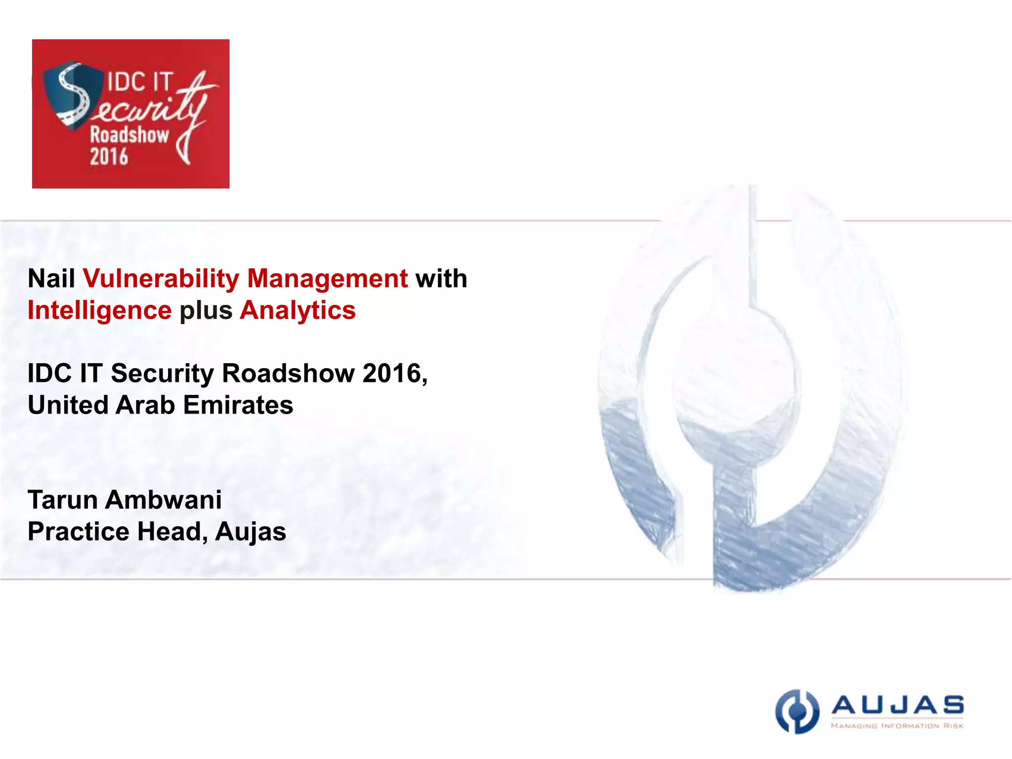 Copyright © Aujas All rights reserved.
Aujas Restricted Circulation
Nail Vulnerability Management with
Intelligence plus Analytics
IDC IT Security Roadshow 2016,
United Arab Emirates
Tarun Ambwani
Practice Head, Aujas
 