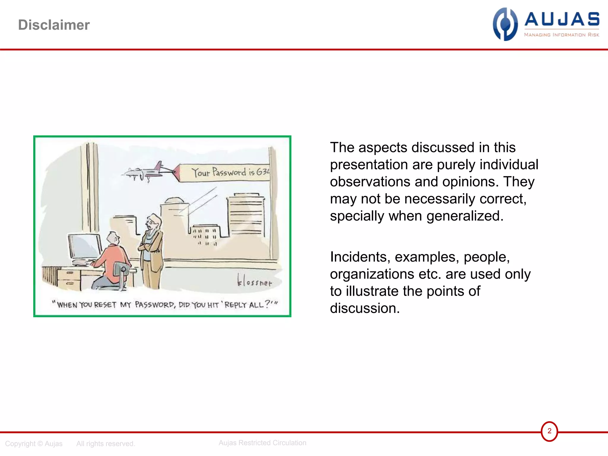 Copyright © Aujas All rights reserved. Aujas Restricted Circulation
2
Disclaimer
The aspects discussed in this
presentation are purely individual
observations and opinions. They
may not be necessarily correct,
specially when generalized.
Incidents, examples, people,
organizations etc. are used only
to illustrate the points of
discussion.
 