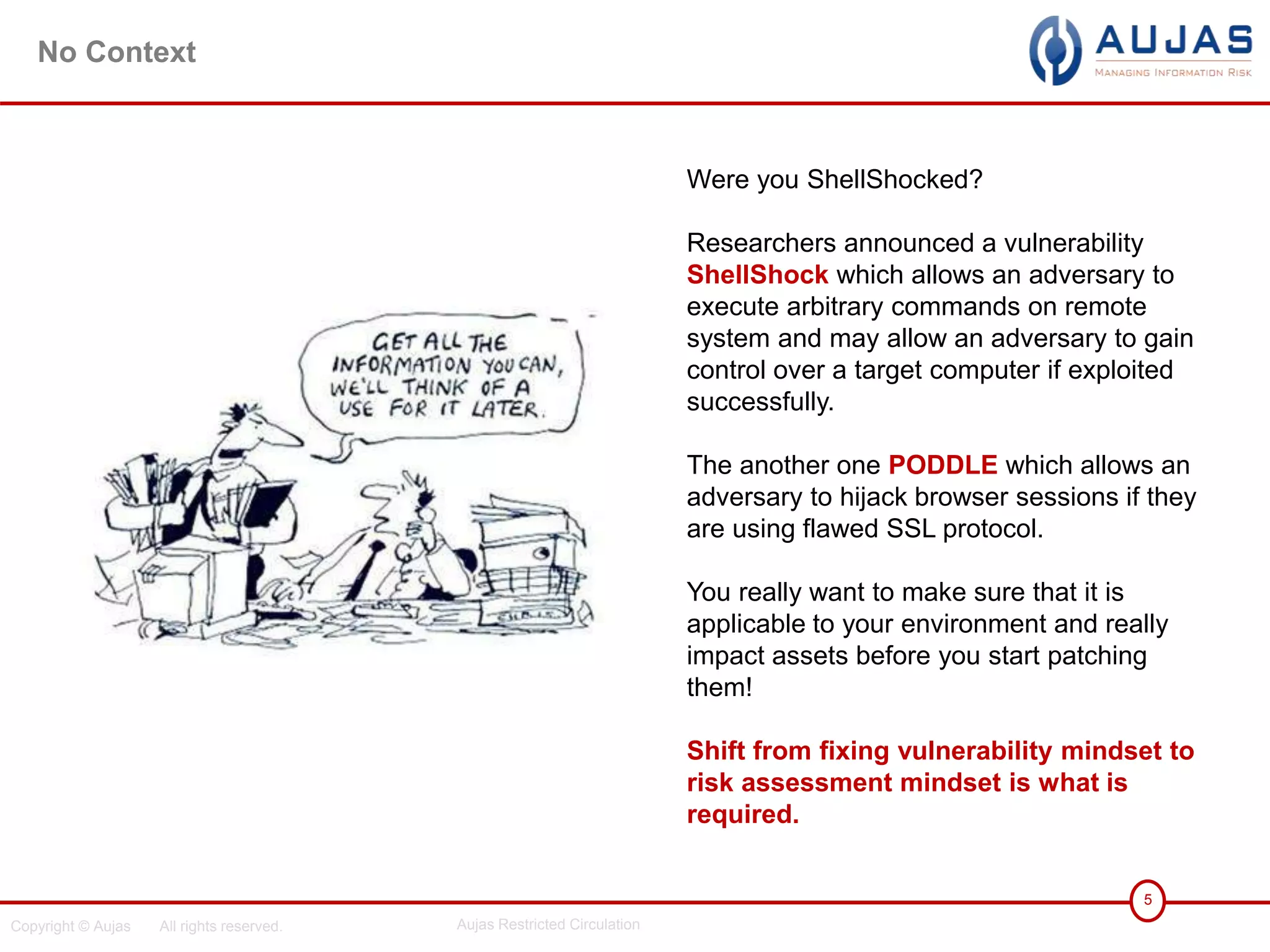 Copyright © Aujas All rights reserved. Aujas Restricted Circulation
5
No Context
Were you ShellShocked?
Researchers announced a vulnerability
ShellShock which allows an adversary to
execute arbitrary commands on remote
system and may allow an adversary to gain
control over a target computer if exploited
successfully.
The another one PODDLE which allows an
adversary to hijack browser sessions if they
are using flawed SSL protocol.
You really want to make sure that it is
applicable to your environment and really
impact assets before you start patching
them!
Shift from fixing vulnerability mindset to
risk assessment mindset is what is
required.
 