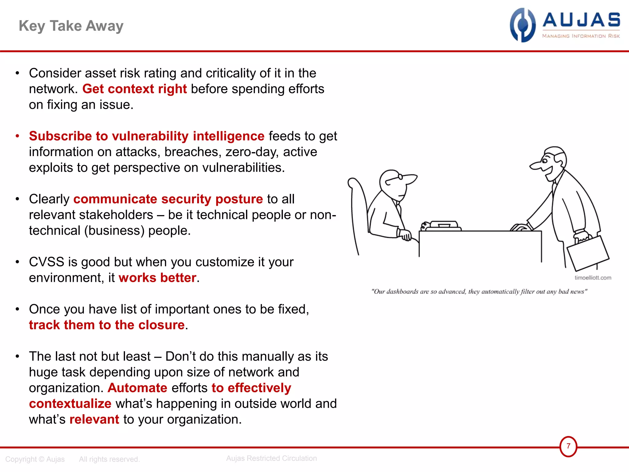 Copyright © Aujas All rights reserved. Aujas Restricted Circulation
7
Key Take Away
• Consider asset risk rating and criticality of it in the
network. Get context right before spending efforts
on fixing an issue.
• Subscribe to vulnerability intelligence feeds to get
information on attacks, breaches, zero-day, active
exploits to get perspective on vulnerabilities.
• Clearly communicate security posture to all
relevant stakeholders – be it technical people or non-
technical (business) people.
• CVSS is good but when you customize it your
environment, it works better.
• Once you have list of important ones to be fixed,
track them to the closure.
• The last not but least – Don’t do this manually as its
huge task depending upon size of network and
organization. Automate efforts to effectively
contextualize what’s happening in outside world and
what’s relevant to your organization.
 