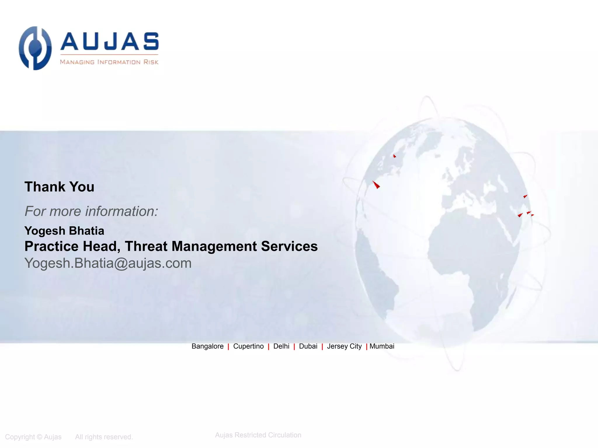 Copyright © Aujas All rights reserved. Aujas Restricted Circulation
9
Bangalore | Cupertino | Delhi | Dubai | Jersey City | Mumbai
Thank You
For more information:
Yogesh Bhatia
Practice Head, Threat Management Services
Yogesh.Bhatia@aujas.com
 