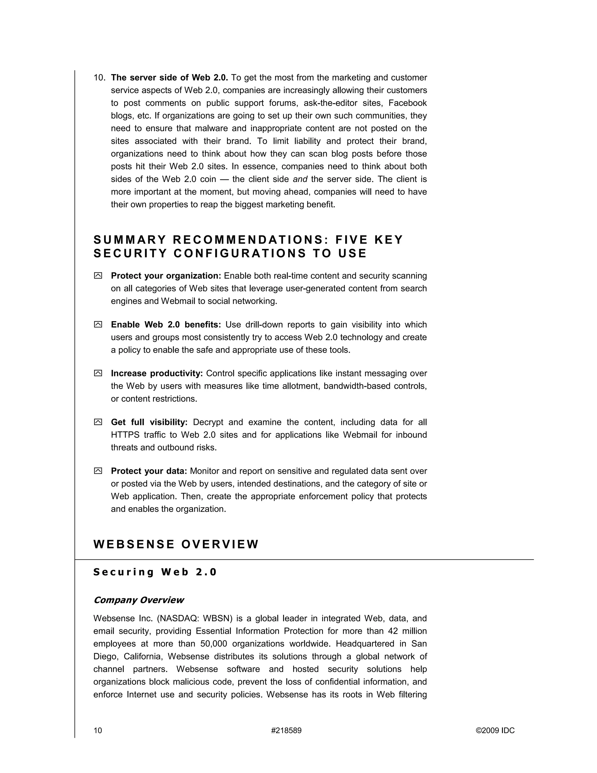 10. The server side of Web 2.0. To get the most from the marketing and customer
    service aspects of Web 2.0, companies are increasingly allowing their customers
    to post comments on public support forums, ask-the-editor sites, Facebook
    blogs, etc. If organizations are going to set up their own such communities, they
    need to ensure that malware and inappropriate content are not posted on the
    sites associated with their brand. To limit liability and protect their brand,
    organizations need to think about how they can scan blog posts before those
    posts hit their Web 2.0 sites. In essence, companies need to think about both
    sides of the Web 2.0 coin — the client side and the server side. The client is
    more important at the moment, but moving ahead, companies will need to have
    their own properties to reap the biggest marketing benefit.



SUMMARY RECOMMENDATIONS: FIVE KEY
SECURITY CONFIGURATIONS TO USE
     Protect your organization: Enable both real-time content and security scanning
     on all categories of Web sites that leverage user-generated content from search
     engines and Webmail to social networking.

     Enable Web 2.0 benefits: Use drill-down reports to gain visibility into which
     users and groups most consistently try to access Web 2.0 technology and create
     a policy to enable the safe and appropriate use of these tools.

     Increase productivity: Control specific applications like instant messaging over
     the Web by users with measures like time allotment, bandwidth-based controls,
     or content restrictions.

     Get full visibility: Decrypt and examine the content, including data for all
     HTTPS traffic to Web 2.0 sites and for applications like Webmail for inbound
     threats and outbound risks.

     Protect your data: Monitor and report on sensitive and regulated data sent over
     or posted via the Web by users, intended destinations, and the category of site or
     Web application. Then, create the appropriate enforcement policy that protects
     and enables the organization.



WEBSENSE OVERVIEW

Securing Web 2.0

Company Overview
Websense Inc. (NASDAQ: WBSN) is a global leader in integrated Web, data, and
email security, providing Essential Information Protection for more than 42 million
employees at more than 50,000 organizations worldwide. Headquartered in San
Diego, California, Websense distributes its solutions through a global network of
channel partners. Websense software and hosted security solutions help
organizations block malicious code, prevent the loss of confidential information, and
enforce Internet use and security policies. Websense has its roots in Web filtering



10                                            #218589                                     ©2009 IDC
 