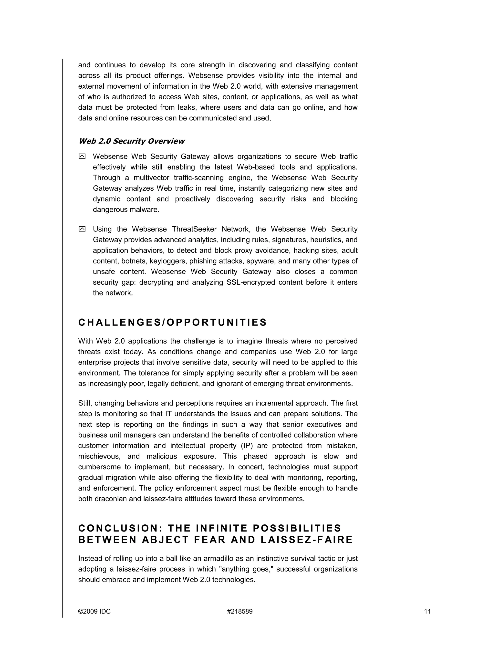 and continues to develop its core strength in discovering and classifying content
across all its product offerings. Websense provides visibility into the internal and
external movement of information in the Web 2.0 world, with extensive management
of who is authorized to access Web sites, content, or applications, as well as what
data must be protected from leaks, where users and data can go online, and how
data and online resources can be communicated and used.


Web 2.0 Security Overview
    Websense Web Security Gateway allows organizations to secure Web traffic
    effectively while still enabling the latest Web-based tools and applications.
    Through a multivector traffic-scanning engine, the Websense Web Security
    Gateway analyzes Web traffic in real time, instantly categorizing new sites and
    dynamic content and proactively discovering security risks and blocking
    dangerous malware.

    Using the Websense ThreatSeeker Network, the Websense Web Security
    Gateway provides advanced analytics, including rules, signatures, heuristics, and
    application behaviors, to detect and block proxy avoidance, hacking sites, adult
    content, botnets, keyloggers, phishing attacks, spyware, and many other types of
    unsafe content. Websense Web Security Gateway also closes a common
    security gap: decrypting and analyzing SSL-encrypted content before it enters
    the network.



CHALLENGES/OPPORTUNITIES
With Web 2.0 applications the challenge is to imagine threats where no perceived
threats exist today. As conditions change and companies use Web 2.0 for large
enterprise projects that involve sensitive data, security will need to be applied to this
environment. The tolerance for simply applying security after a problem will be seen
as increasingly poor, legally deficient, and ignorant of emerging threat environments.

Still, changing behaviors and perceptions requires an incremental approach. The first
step is monitoring so that IT understands the issues and can prepare solutions. The
next step is reporting on the findings in such a way that senior executives and
business unit managers can understand the benefits of controlled collaboration where
customer information and intellectual property (IP) are protected from mistaken,
mischievous, and malicious exposure. This phased approach is slow and
cumbersome to implement, but necessary. In concert, technologies must support
gradual migration while also offering the flexibility to deal with monitoring, reporting,
and enforcement. The policy enforcement aspect must be flexible enough to handle
both draconian and laissez-faire attitudes toward these environments.



CONCLUSION: THE INFINITE POSSIBILITIES
BETWEEN ABJE CT FE AR AN D L AI SSEZ-F AIRE
Instead of rolling up into a ball like an armadillo as an instinctive survival tactic or just
adopting a laissez-faire process in which "anything goes," successful organizations
should embrace and implement Web 2.0 technologies.



©2009 IDC                                        #218589                                        11
 