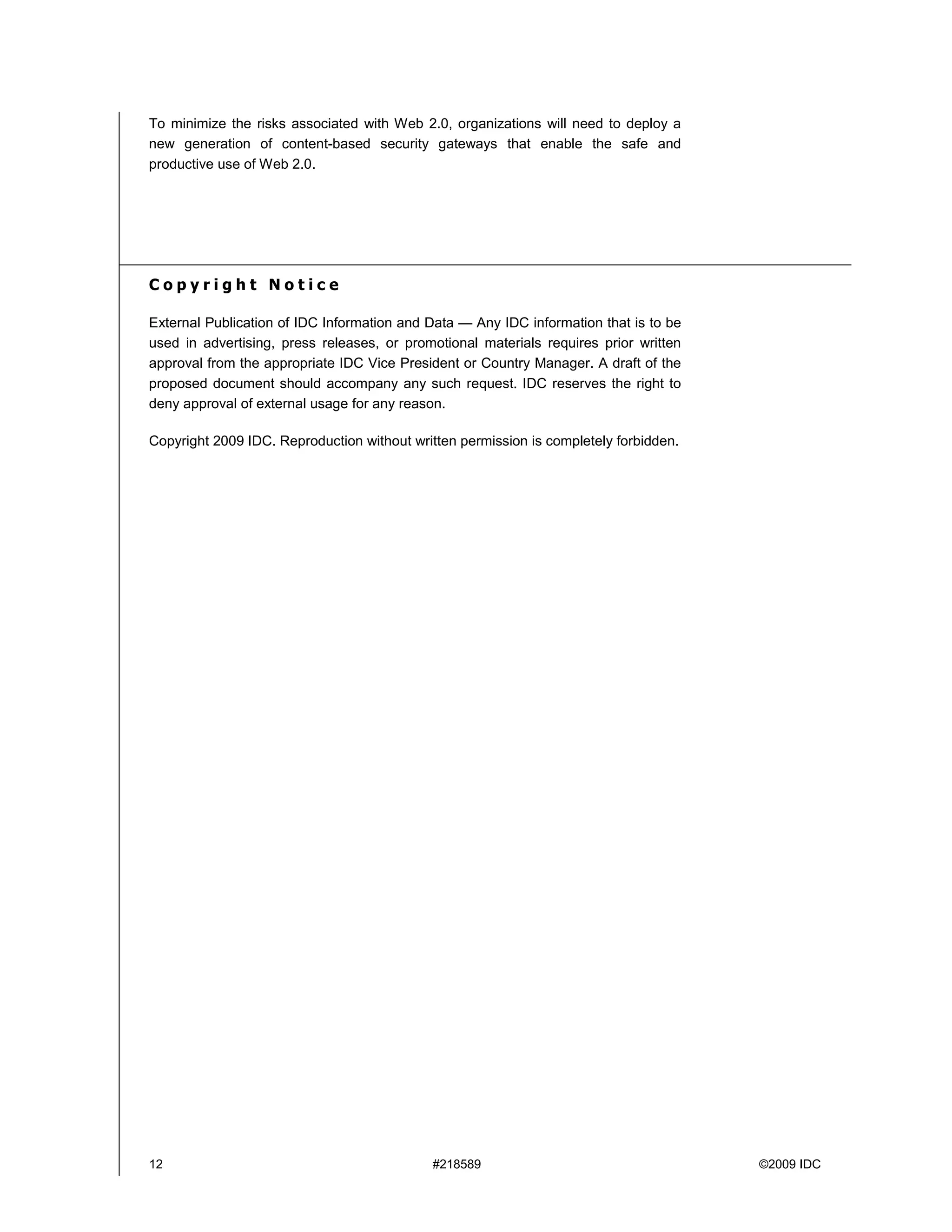 To minimize the risks associated with Web 2.0, organizations will need to deploy a
new generation of content-based security gateways that enable the safe and
productive use of Web 2.0.




Copyright Notice

External Publication of IDC Information and Data — Any IDC information that is to be
used in advertising, press releases, or promotional materials requires prior written
approval from the appropriate IDC Vice President or Country Manager. A draft of the
proposed document should accompany any such request. IDC reserves the right to
deny approval of external usage for any reason.

Copyright 2009 IDC. Reproduction without written permission is completely forbidden.




12                                          #218589                                    ©2009 IDC
 